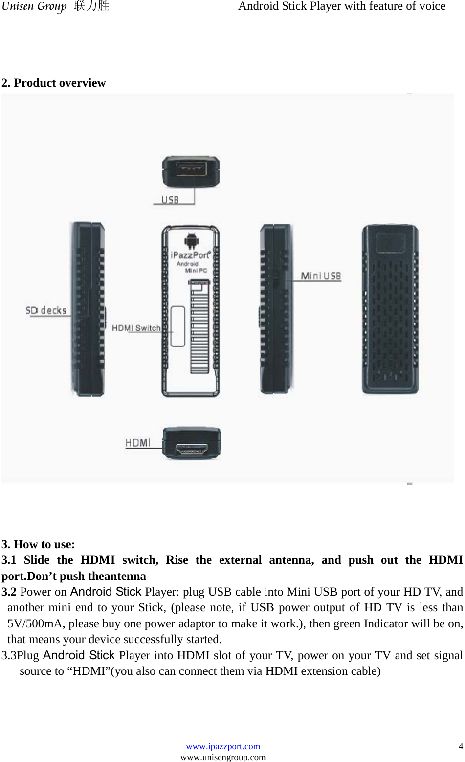 Unisen Group 联力胜                  Android Stick Player with feature of voice www.ipazzport.com www.unisengroup.com  4   2. Product overview    3. How to use: 3.1 Slide the HDMI switch, Rise the external antenna, and push out the HDMI port.Don’t push theantenna   3.2 Power on Android Stick Player: plug USB cable into Mini USB port of your HD TV, and another mini end to your Stick, (please note, if USB power output of HD TV is less than 5V/500mA, please buy one power adaptor to make it work.), then green Indicator will be on, that means your device successfully started. 3.3Plug Android Stick Player into HDMI slot of your TV, power on your TV and set signal source to “HDMI”(you also can connect them via HDMI extension cable) 