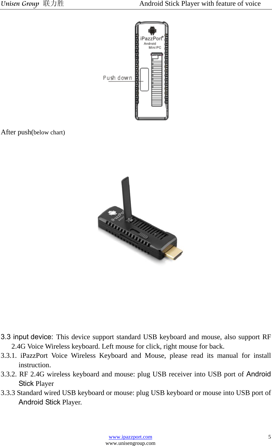 Unisen Group 联力胜                  Android Stick Player with feature of voice www.ipazzport.com www.unisengroup.com  5 After push(below chart)   3.3 input device: This device support standard USB keyboard and mouse, also support RF 2.4G Voice Wireless keyboard. Left mouse for click, right mouse for back. 3.3.1. iPazzPort Voice Wireless Keyboard and Mouse, please read its manual for install instruction.  3.3.2. RF 2.4G wireless keyboard and mouse: plug USB receiver into USB port of Android Stick Player   3.3.3 Standard wired USB keyboard or mouse: plug USB keyboard or mouse into USB port of Android Stick Player.   