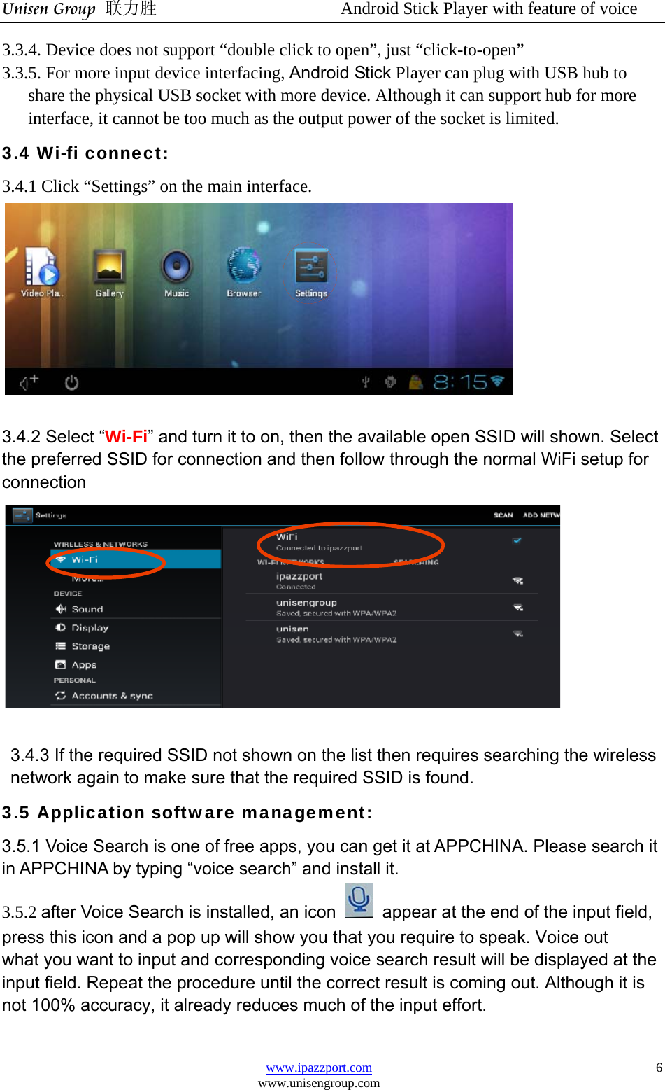 Unisen Group 联力胜                  Android Stick Player with feature of voice www.ipazzport.com www.unisengroup.com  63.3.4. Device does not support “double click to open”, just “click-to-open” 3.3.5. For more input device interfacing, Android Stick Player can plug with USB hub to share the physical USB socket with more device. Although it can support hub for more interface, it cannot be too much as the output power of the socket is limited. 3.4 Wi-fi connect: 3.4.1 Click “Settings” on the main interface.   3.4.2 Select “Wi-Fi” and turn it to on, then the available open SSID will shown. Select the preferred SSID for connection and then follow through the normal WiFi setup for connection   3.4.3 If the required SSID not shown on the list then requires searching the wireless network again to make sure that the required SSID is found. 3.5 Application software management:  3.5.1 Voice Search is one of free apps, you can get it at APPCHINA. Please search it in APPCHINA by typing “voice search” and install it. 3.5.2 after Voice Search is installed, an icon  appear at the end of the input field, press this icon and a pop up will show you that you require to speak. Voice out   what you want to input and corresponding voice search result will be displayed at the input field. Repeat the procedure until the correct result is coming out. Although it is not 100% accuracy, it already reduces much of the input effort. 