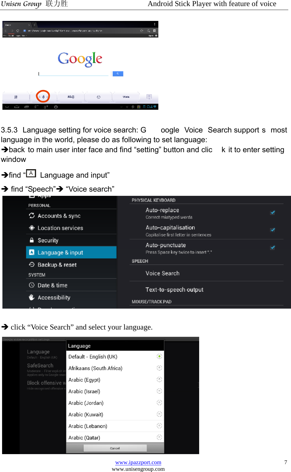 Unisen Group 联力胜                  Android Stick Player with feature of voice www.ipazzport.com www.unisengroup.com  7  3.5.3 Language setting for voice search: G oogle Voice Search support s most language in the world, please do as following to set language: Îback to main user inter face and find “setting” button and clic k it to enter setting window Îfind “A  Language and input”   Î find “Speech”Î “Voice search”     Î click “Voice Search” and select your language.  