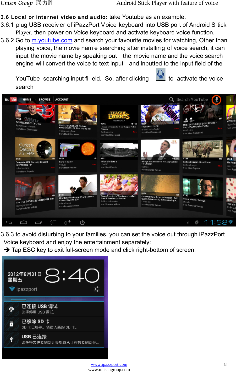 Unisen Group 联力胜                  Android Stick Player with feature of voice www.ipazzport.com www.unisengroup.com  83.6 Local or internet video and audio: take Youtube as an example,   3.6.1 plug USB receiv er of iPazzPort Voice keyboard into USB port of Android S tick Player, then power on Voice keyboard and activate keyboard voice function,   3.6.2 Go to m.youtube.com and search your favourite movies for watching, Other than playing voice, the movie nam e searching after installin g of voice search, it can input the movie name by speaking out  the movie name and the voice search engine will convert the voice to text input  and inputted to the input field of the YouTube searching input fi eld. So, after clicking   to activate the voice search   3.6.3 to avoid disturbing to your families, you can set the voice out through iPazzPort       Voice keyboard and enjoy the entertainment separately: Î Tap ESC key to exit full-screen mode and click right-bottom of screen.  