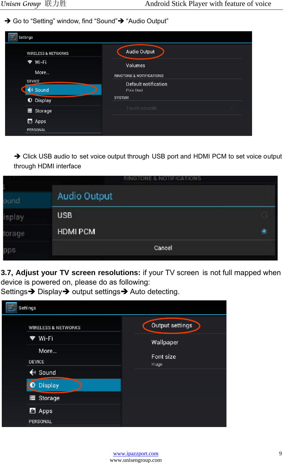 Unisen Group 联力胜                  Android Stick Player with feature of voice www.ipazzport.com www.unisengroup.com  9Î Go to “Setting” window, find “Sound”Î “Audio Output”   Î Click USB audio to  set voice output through USB port and HDMI PCM to set voice output through HDMI interface  3.7, Adjust your TV screen resolutions: if your TV screen  is not full mapped when device is powered on, please do as following:   SettingsÎ DisplayÎ output settingsÎ Auto detecting.   