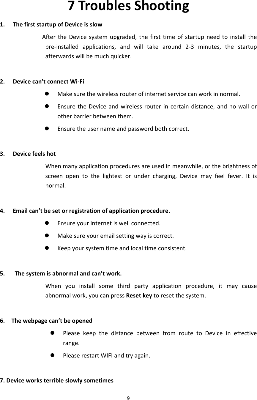 97TroublesShooting1. ThefirststartupofDeviceisslowAftertheDevicesystemupgraded,thefirsttimeofstartupneedtoinstallthepre‐installedapplications,andwilltakearound2‐3minutes,thestartupafterwardswillbemuchquicker.2. Devicecan’tconnectWi‐Fi Makesurethewirelessrouterofinternetservicecanworkinnormal. EnsuretheDeviceandwirelessrouterincertaindistance,andnowallorotherbarrierbetweenthem. Ensuretheusernameandpasswordbothcorrect.3. DevicefeelshotWhenmanyapplicationproceduresareusedinmeanwhile,orthebrightnessofscreenopentothelightestorundercharging,Devicemayfeelfever.Itisnormal.4. Emailcan’tbesetorregistrationofapplicationprocedure. Ensureyourinternetiswellconnected. Makesureyouremailsettingwayiscorrect. Keepyoursystemtimeandlocaltimeconsistent.5.Thesystemisabnormalandcan’twork.Whenyouinstallsomethirdpartyapplicationprocedure,itmaycauseabnormalwork,youcanpressResetkeytoresetthesystem.6.Thewebpagecan’tbeopened PleasekeepthedistancebetweenfromroutetoDeviceineffectiverange. PleaserestartWIFIandtryagain.7.Deviceworksterribleslowlysometimes