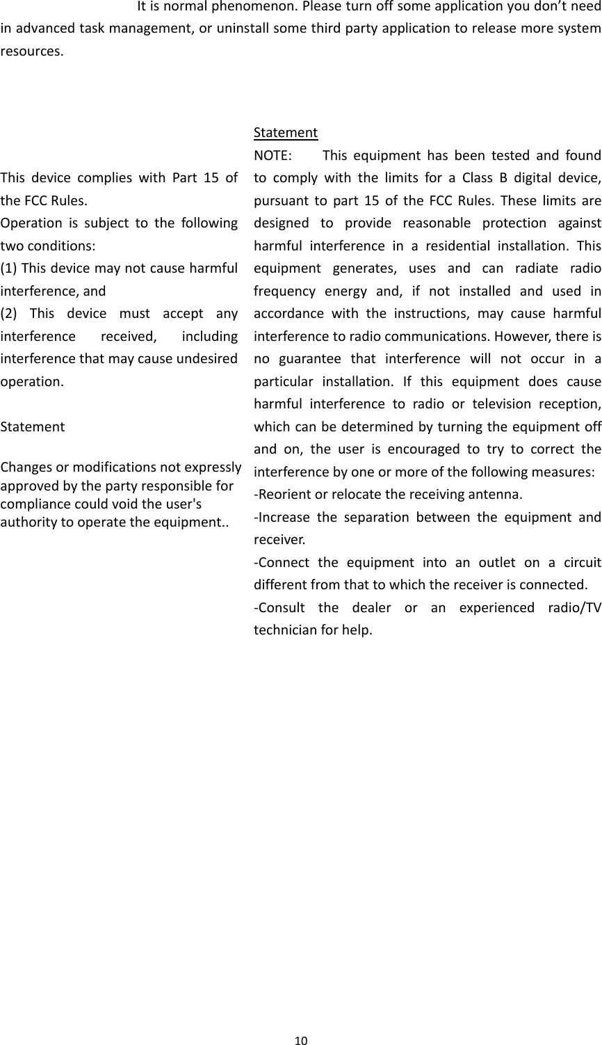10Itisnormalphenomenon.Pleaseturnoffsomeapplicationyoudon’tneedinadvancedtaskmanagement,oruninstallsomethirdpartyapplicationtoreleasemoresystemresources.ThisdevicecomplieswithPart15oftheFCCRules.Operationissubjecttothefollowingtwoconditions:(1) Thisdevicemaynotcauseharmfulinterference,and(2) Thisdevicemustacceptanyinterferencereceived,includinginterferencethatmaycauseundesiredoperation.StatementChanges or modifications not expressly approved by the party responsible for compliance could void the user&apos;s authority to operate the equipment..StatementNOTE:ThisequipmenthasbeentestedandfoundtocomplywiththelimitsforaClassBdigitaldevice,pursuanttopart15oftheFCCRules.Theselimitsaredesignedtoprovidereasonableprotectionagainstharmfulinterferenceinaresidentialinstallation.Thisequipmentgenerates,usesandcanradiateradiofrequencyenergyand,ifnotinstalledandusedinaccordancewiththeinstructions,maycauseharmfulinterferencetoradiocommunications.However,thereisnoguaranteethatinterferencewillnotoccurinaparticularinstallation.Ifthisequipmentdoescauseharmfulinterferencetoradioortelevisionreception,whichcanbedeterminedbyturningtheequipmentoffandon,theuserisencouragedtotrytocorrecttheinterferencebyoneormoreofthefollowingmeasures:‐Reorientorrelocatethereceivingantenna.‐Increasetheseparationbetweentheequipmentandreceiver.‐Connecttheequipmentintoanoutletonacircuitdifferentfromthattowhichthereceiverisconnected.‐Consultthedealeroranexperiencedradio/TVtechnicianforhelp.