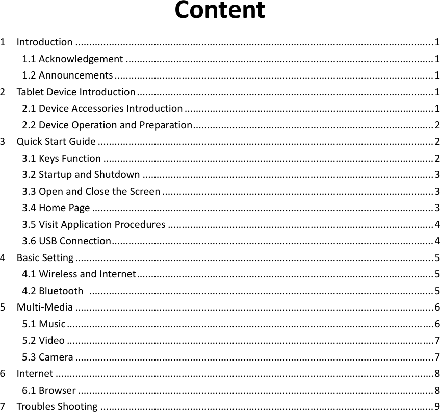 Content1Introduction................................................................................................................................11.1Acknowledgement..............................................................................................................11.2Announcements..................................................................................................................12TabletDeviceIntroduction..........................................................................................................12.1DeviceAccessoriesIntroduction.........................................................................................12.2DeviceOperationandPreparation......................................................................................23QuickStartGuide........................................................................................................................23.1KeysFunction......................................................................................................................23.2StartupandShutdown........................................................................................................33.3OpenandClosetheScreen.................................................................................................33.4HomePage..........................................................................................................................33.5VisitApplicationProcedures...............................................................................................43.6USBConnection...................................................................................................................44BasicSetting................................................................................................................................54.1WirelessandInternet..........................................................................................................54.2Bluetooth...........................................................................................................................55Multi‐Media................................................................................................................................65.1Music...................................................................................................................................65.2Video...................................................................................................................................75.3Camera................................................................................................................................76Internet.......................................................................................................................................86.1Browser...............................................................................................................................87TroublesShooting.......................................................................................................................9