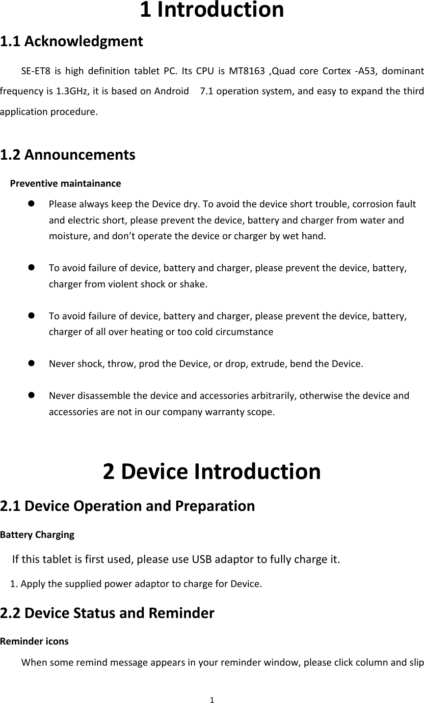 11Introduction1.1AcknowledgmentSE‐ET8ishighdefinitiontabletPC.ItsCPUisMT8163,QuadcoreCortex‐A53,dominantfrequencyis1.3GHz,itisbasedonAndroid7.1operationsystem,andeasytoexpandthethirdapplicationprocedure.1.2AnnouncementsPreventivemaintainance PleasealwayskeeptheDevicedry.Toavoidthedeviceshorttrouble,corrosionfaultandelectricshort,pleasepreventthedevice,batteryandchargerfromwaterandmoisture,anddon’toperatethedeviceorchargerbywethand.   Toavoidfailureofdevice,batteryandcharger,pleasepreventthedevice,battery,chargerfromviolentshockorshake. Toavoidfailureofdevice,batteryandcharger,pleasepreventthedevice,battery,chargerofalloverheatingortoocoldcircumstance Nevershock,throw,prodtheDevice,ordrop,extrude,bendtheDevice.  Neverdisassemblethedeviceandaccessoriesarbitrarily,otherwisethedeviceandaccessoriesarenotinourcompanywarrantyscope.2DeviceIntroduction2.1DeviceOperationandPreparationBatteryChargingIfthistabletisfirstused,pleaseuseUSBadaptortofullychargeit.1.ApplythesuppliedpoweradaptortochargeforDevice.2.2DeviceStatusandReminderRemindericonsWhensomeremindmessageappearsinyourreminderwindow,pleaseclickcolumnandslip