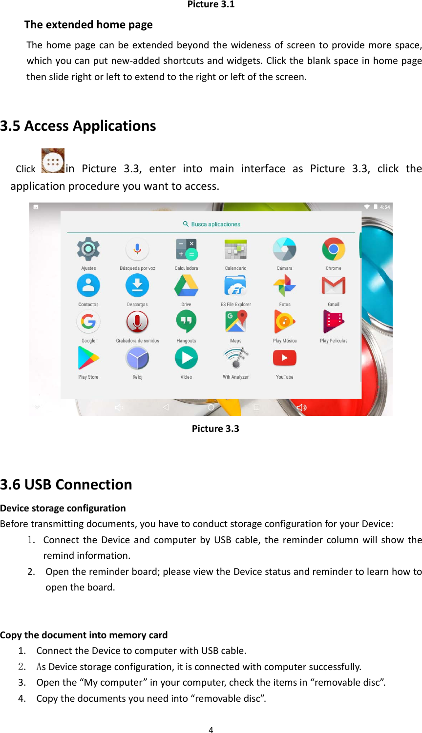 4Picture3.1TheextendedhomepageThehomepagecanbeextendedbeyondthewidenessofscreentoprovidemorespace,whichyoucanputnew‐addedshortcutsandwidgets.Clicktheblankspaceinhomepagethensliderightorlefttoextendtotherightorleftofthescreen.3.5AccessApplicationsClickinPicture3.3,enterintomaininterfaceasPicture3.3,clicktheapplicationprocedureyouwanttoaccess. Picture3.3 3.6USBConnectionDevicestorageconfigurationBeforetransmittingdocuments,youhavetoconductstorageconfigurationforyourDevice:1. ConnecttheDeviceandcomputerbyUSBcable,theremindercolumnwillshowtheremindinformation.2. Openthereminderboard;pleaseviewtheDevicestatusandremindertolearnhowtoopentheboard.  Copythedocumentintomemorycard1. ConnecttheDevicetocomputerwithUSBcable.2. AsDevicestorageconfiguration,itisconnectedwithcomputersuccessfully. 3. Openthe“Mycomputer”inyourcomputer,checktheitemsin“removabledisc”.4. Copythedocumentsyouneedinto“removabledisc”.