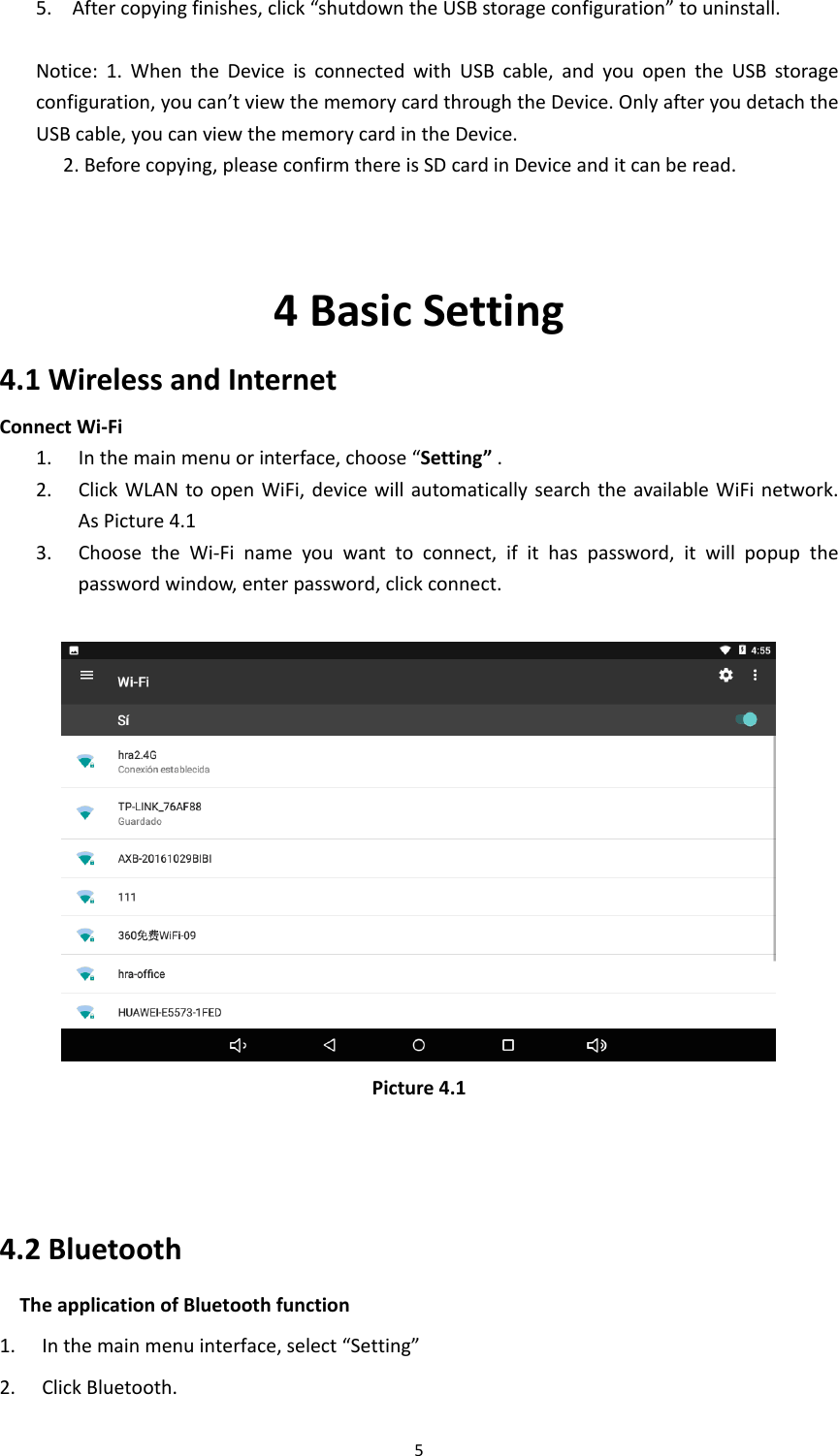 55. Aftercopyingfinishes,click“shutdowntheUSBstorageconfiguration”touninstall. Notice:1.WhentheDeviceisconnectedwithUSBcable,andyouopentheUSBstorageconfiguration,youcan’tviewthememorycardthroughtheDevice.OnlyafteryoudetachtheUSBcable,youcanviewthememorycardintheDevice.2.Beforecopying,pleaseconfirmthereisSDcardinDeviceanditcanberead.4BasicSetting4.1WirelessandInternetConnectWi‐Fi 1. Inthemainmenuorinterface,choose“Setting”.2. ClickWLANtoopenWiFi,devicewillautomaticallysearchtheavailableWiFinetwork.AsPicture4.13. ChoosetheWi‐Finameyouwanttoconnect,ifithaspassword,itwillpopupthepasswordwindow,enterpassword,clickconnect.Picture4.14.2BluetoothTheapplicationofBluetoothfunction1. Inthemainmenuinterface,select“Setting”2. ClickBluetooth.