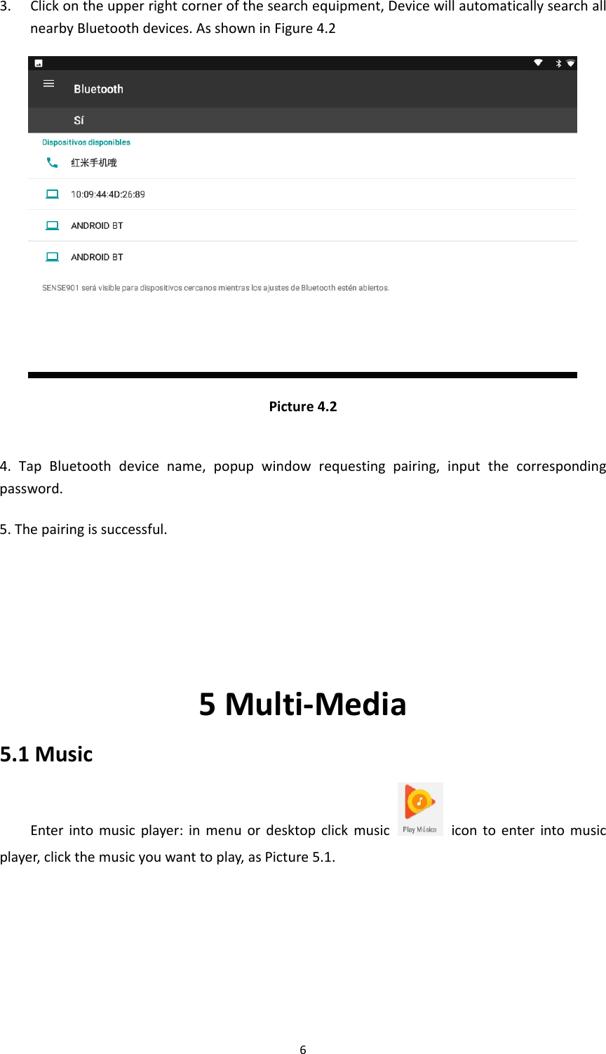 63. Clickontheupperrightcornerofthesearchequipment,DevicewillautomaticallysearchallnearbyBluetoothdevices.AsshowninFigure4.2Picture4.24.TapBluetoothdevicename,popupwindowrequestingpairing,inputthecorrespondingpassword.5.Thepairingissuccessful.5Multi‐Media5.1MusicEnterintomusicplayer:inmenuordesktopclickmusicicontoenterintomusicplayer,clickthemusicyouwanttoplay,asPicture5.1.