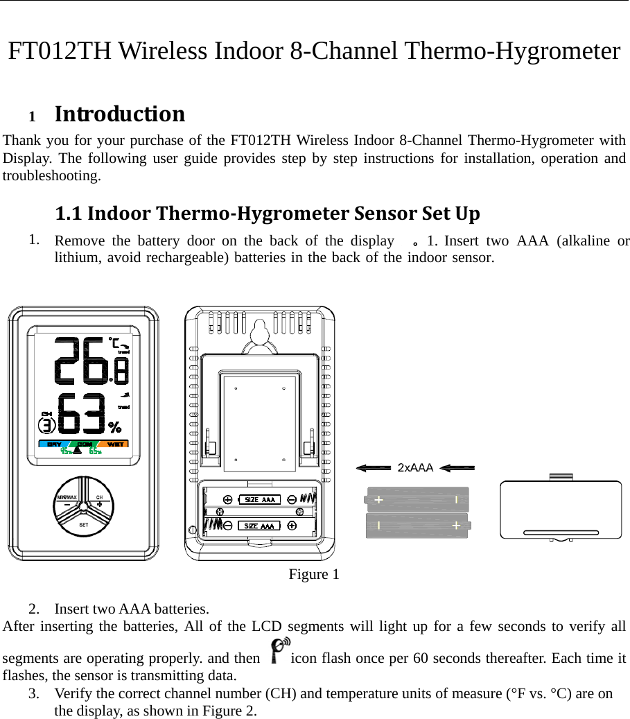 FT012TH Wireless Indoor 8-Channel Thermo-Hygrometer 1 IntroductionThank you for your purchase of the FT012TH Wireless Indoor 8-Channel Thermo-Hygrometer with Display. The following user guide provides step by step instructions for installation, operation and troubleshooting.  1.1IndoorThermoHygrometerSensorSetUp1. Remove the battery door on the back of the display  。1. Insert two AAA (alkaline or lithium, avoid rechargeable) batteries in the back of the indoor sensor.Figure 1 2. Insert two AAA batteries.After inserting the batteries, All of the LCD segments will light up for a few seconds to verify all segments are operating properly. and then  icon flash once per 60 seconds thereafter. Each time it flashes, the sensor is transmitting data. 3. Verify the correct channel number (CH) and temperature units of measure (&deg;F vs. &deg;C) are onthe display, as shown in Figure 2. 