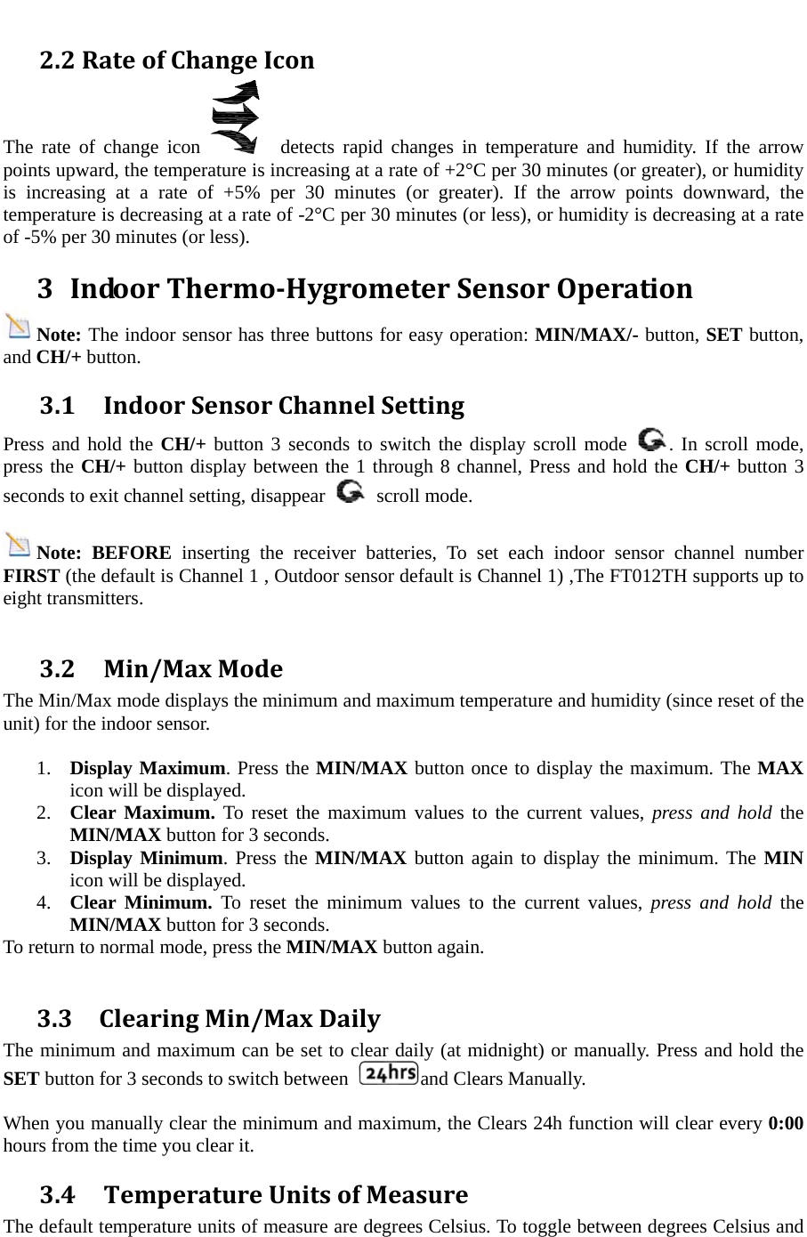  2.2RateofChangeIconThe rate of change icon    detects rapid changes in temperature and humidity. If the arrow points upward, the temperature is increasing at a rate of +2&deg;C per 30 minutes (or greater), or humidity is increasing at a rate of +5% per 30 minutes (or greater). If the arrow points downward, the temperature is decreasing at a rate of -2&deg;C per 30 minutes (or less), or humidity is decreasing at a rate of -5% per 30 minutes (or less). 3 IndoorThermoHygrometerSensorOperationNote: The indoor sensor has three buttons for easy operation: MIN/MAX/- button, SET button, and CH/+ button. 3.1IndoorSensorChannelSettingPress and hold the CH/+ button 3 seconds to switch the display scroll mode  . In scroll mode, press the CH/+ button display between the 1 through 8 channel, Press and hold the CH/+ button 3 seconds to exit channel setting, disappear   scroll mode.  Note: BEFORE inserting the receiver batteries, To set each indoor sensor channel number FIRST (the default is Channel 1 , Outdoor sensor default is Channel 1) ,The FT012TH supports up to eight transmitters.    3.2Min/MaxModeThe Min/Max mode displays the minimum and maximum temperature and humidity (since reset of the unit) for the indoor sensor.  1. Display Maximum. Press the MIN/MAX button once to display the maximum. The MAX icon will be displayed. 2. Clear Maximum. To reset the maximum values to the current values, press and hold the MIN/MAX button for 3 seconds. 3. Display Minimum. Press the MIN/MAX button again to display the minimum. The MIN icon will be displayed. 4. Clear Minimum. To reset the minimum values to the current values, press and hold the MIN/MAX button for 3 seconds. To return to normal mode, press the MIN/MAX button again.  3.3ClearingMin/MaxDailyThe minimum and maximum can be set to clear daily (at midnight) or manually. Press and hold the SET button for 3 seconds to switch between  and Clears Manually.  When you manually clear the minimum and maximum, the Clears 24h function will clear every 0:00 hours from the time you clear it. 3.4TemperatureUnitsofMeasureThe default temperature units of measure are degrees Celsius. To toggle between degrees Celsius and 