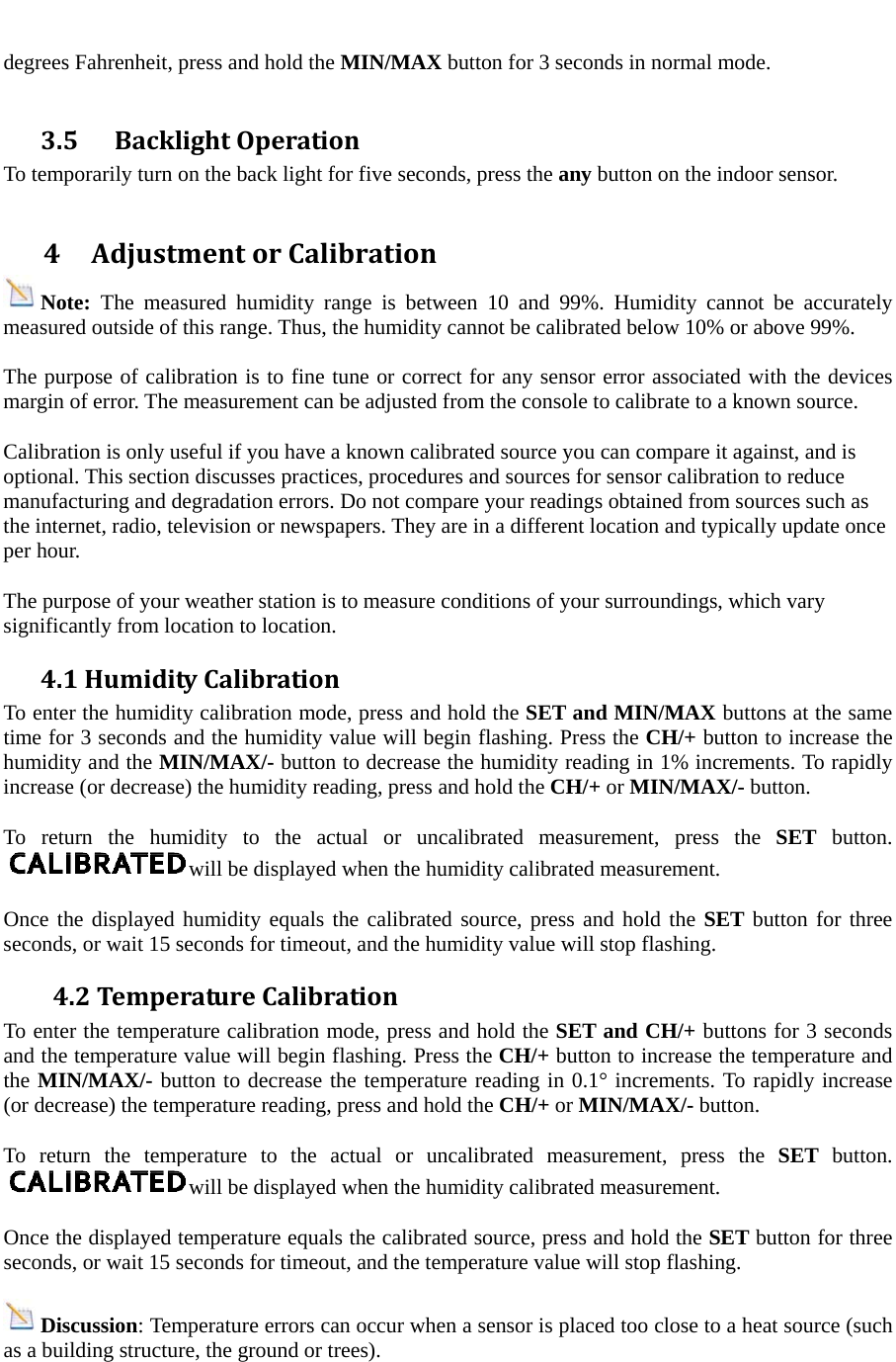  degrees Fahrenheit, press and hold the MIN/MAX button for 3 seconds in normal mode.  3.5 BacklightOperationTo temporarily turn on the back light for five seconds, press the any button on the indoor sensor.  4AdjustmentorCalibrationNote:  The measured humidity range is between 10 and 99%. Humidity cannot be accurately measured outside of this range. Thus, the humidity cannot be calibrated below 10% or above 99%.  The purpose of calibration is to fine tune or correct for any sensor error associated with the devices margin of error. The measurement can be adjusted from the console to calibrate to a known source.  Calibration is only useful if you have a known calibrated source you can compare it against, and is optional. This section discusses practices, procedures and sources for sensor calibration to reduce manufacturing and degradation errors. Do not compare your readings obtained from sources such as the internet, radio, television or newspapers. They are in a different location and typically update once per hour.  The purpose of your weather station is to measure conditions of your surroundings, which vary significantly from location to location. 4.1HumidityCalibrationTo enter the humidity calibration mode, press and hold the SET and MIN/MAX buttons at the same time for 3 seconds and the humidity value will begin flashing. Press the CH/+ button to increase the humidity and the MIN/MAX/- button to decrease the humidity reading in 1% increments. To rapidly increase (or decrease) the humidity reading, press and hold the CH/+ or MIN/MAX/- button.  To return the humidity to the actual or uncalibrated measurement, press the SET button. will be displayed when the humidity calibrated measurement.  Once the displayed humidity equals the calibrated source, press and hold the SET button for three seconds, or wait 15 seconds for timeout, and the humidity value will stop flashing. 4.2TemperatureCalibrationTo enter the temperature calibration mode, press and hold the SET and CH/+ buttons for 3 seconds and the temperature value will begin flashing. Press the CH/+ button to increase the temperature and the MIN/MAX/- button to decrease the temperature reading in 0.1&deg; increments. To rapidly increase (or decrease) the temperature reading, press and hold the CH/+ or MIN/MAX/- button.  To return the temperature to the actual or uncalibrated measurement, press the SET button. will be displayed when the humidity calibrated measurement.  Once the displayed temperature equals the calibrated source, press and hold the SET button for three seconds, or wait 15 seconds for timeout, and the temperature value will stop flashing.  Discussion: Temperature errors can occur when a sensor is placed too close to a heat source (such as a building structure, the ground or trees). 