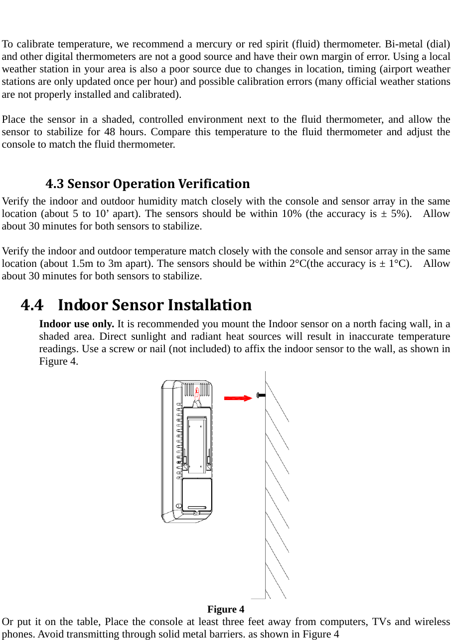   To calibrate temperature, we recommend a mercury or red spirit (fluid) thermometer. Bi-metal (dial) and other digital thermometers are not a good source and have their own margin of error. Using a local weather station in your area is also a poor source due to changes in location, timing (airport weather stations are only updated once per hour) and possible calibration errors (many official weather stations are not properly installed and calibrated).  Place the sensor in a shaded, controlled environment next to the fluid thermometer, and allow the sensor to stabilize for 48 hours. Compare this temperature to the fluid thermometer and adjust the console to match the fluid thermometer.  4.3SensorOperationVerificationVerify the indoor and outdoor humidity match closely with the console and sensor array in the same location (about 5 to 10&rsquo; apart). The sensors should be within 10% (the accuracy is &plusmn; 5%).  Allow about 30 minutes for both sensors to stabilize.    Verify the indoor and outdoor temperature match closely with the console and sensor array in the same location (about 1.5m to 3m apart). The sensors should be within 2&deg;C(the accuracy is &plusmn; 1&deg;C).    Allow about 30 minutes for both sensors to stabilize. 4.4 IndoorSensorInstallationIndoor use only. It is recommended you mount the Indoor sensor on a north facing wall, in a shaded area. Direct sunlight and radiant heat sources will result in inaccurate temperature readings. Use a screw or nail (not included) to affix the indoor sensor to the wall, as shown in Figure 4.    Figure 4 Or put it on the table, Place the console at least three feet away from computers, TVs and wireless phones. Avoid transmitting through solid metal barriers. as shown in Figure 4 