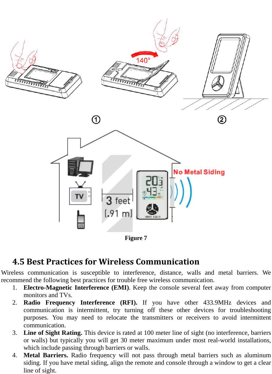   Figure 7  4.5BestPracticesforWirelessCommunicationWireless communication is susceptible to interference, distance, walls and metal barriers. We recommend the following best practices for trouble free wireless communication. 1. Electro-Magnetic Interference (EMI). Keep the console several feet away from computer monitors and TVs. 2. Radio Frequency Interference (RFI). If you have other 433.9MHz devices and communication is intermittent, try turning off these other devices for troubleshooting purposes. You may need to relocate the transmitters or receivers to avoid intermittent communication. 3. Line of Sight Rating. This device is rated at 100 meter line of sight (no interference, barriers or walls) but typically you will get 30 meter maximum under most real-world installations, which include passing through barriers or walls. 4. Metal Barriers. Radio frequency will not pass through metal barriers such as aluminum siding. If you have metal siding, align the remote and console through a window to get a clear line of sight. 