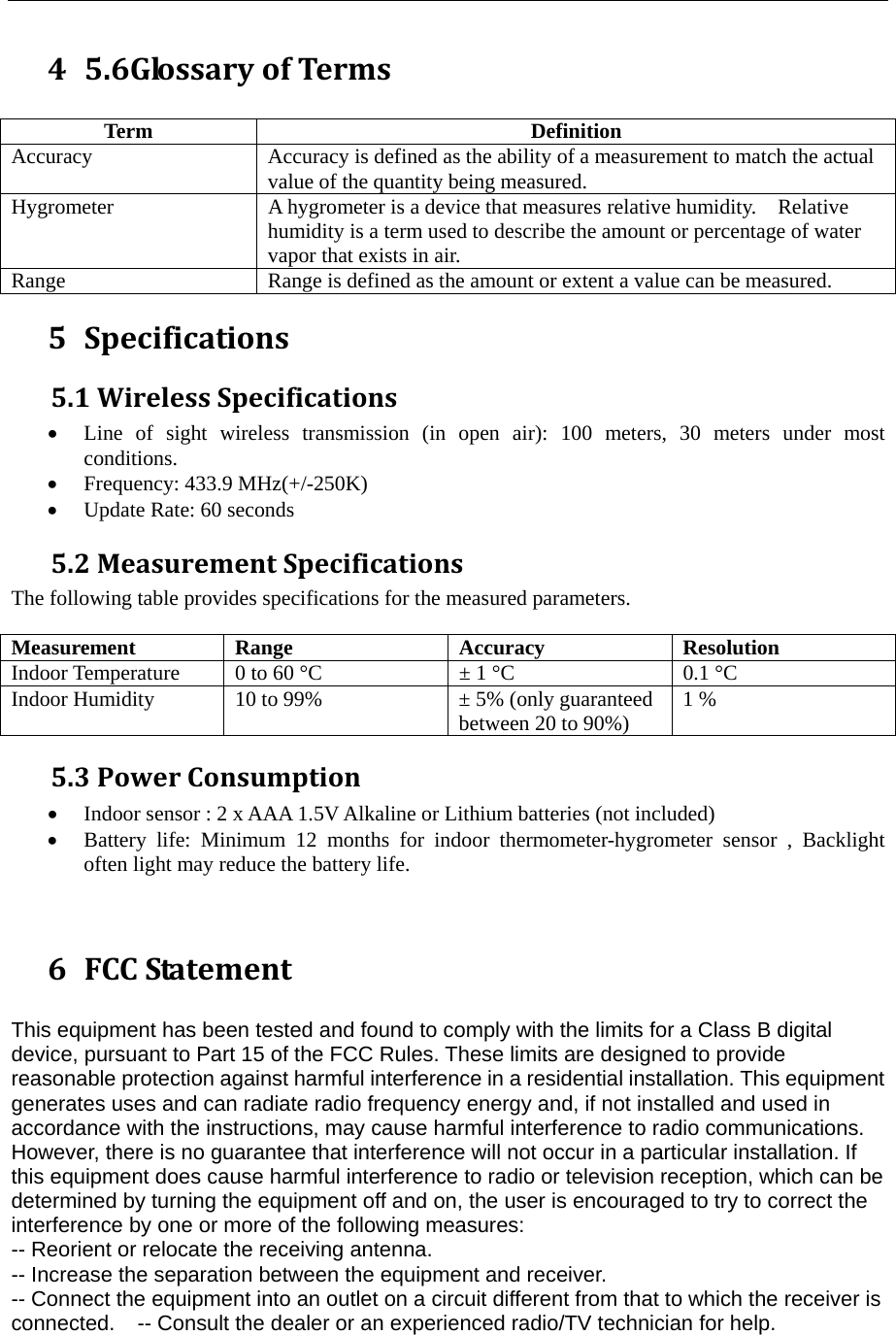  4 5.6GlossaryofTerms Term Definition Accuracy Accuracy is defined as the ability of a measurement to match the actual value of the quantity being measured. Hygrometer  A hygrometer is a device that measures relative humidity.    Relative humidity is a term used to describe the amount or percentage of water vapor that exists in air. Range  Range is defined as the amount or extent a value can be measured. 5 Specifications5.1WirelessSpecifications&bull; Line of sight wireless transmission (in open air): 100 meters, 30 meters under most conditions. &bull; Frequency: 433.9 MHz(+/-250K) &bull; Update Rate: 60 seconds 5.2MeasurementSpecificationsThe following table provides specifications for the measured parameters.    Measurement Range  Accuracy  Resolution Indoor Temperature  0 to 60 &deg;C  &plusmn; 1 &deg;C  0.1 &deg;C Indoor Humidity  10 to 99%  &plusmn; 5% (only guaranteed between 20 to 90%)  1 % 5.3PowerConsumption&bull; Indoor sensor : 2 x AAA 1.5V Alkaline or Lithium batteries (not included) &bull; Battery life: Minimum 12 months for indoor thermometer-hygrometer sensor , Backlight often light may reduce the battery life.   6 FCCStatement This equipment has been tested and found to comply with the limits for a Class B digital device, pursuant to Part 15 of the FCC Rules. These limits are designed to provide reasonable protection against harmful interference in a residential installation. This equipment generates uses and can radiate radio frequency energy and, if not installed and used in accordance with the instructions, may cause harmful interference to radio communications. However, there is no guarantee that interference will not occur in a particular installation. If this equipment does cause harmful interference to radio or television reception, which can be determined by turning the equipment off and on, the user is encouraged to try to correct the interference by one or more of the following measures:   -- Reorient or relocate the receiving antenna.     -- Increase the separation between the equipment and receiver.      -- Connect the equipment into an outlet on a circuit different from that to which the receiver is connected.    -- Consult the dealer or an experienced radio/TV technician for help.  