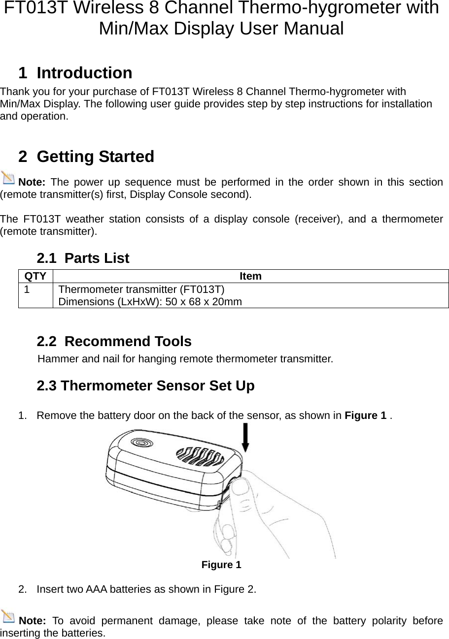    FT013T Wireless 8 Channel Thermo-hygrometer with     Min/Max Display User Manual  1 Introduction Thank you for your purchase of FT013T Wireless 8 Channel Thermo-hygrometer with Min/Max Display. The following user guide provides step by step instructions for installation and operation.     2 Getting Started Note:  The power up sequence must be performed in the order shown in this section (remote transmitter(s) first, Display Console second).  The FT013T weather station consists of a display console (receiver), and a thermometer (remote transmitter). 2.1 Parts List QTY Item 1 Thermometer transmitter (FT013T) Dimensions (LxHxW): 50 x 68 x 20mm  2.2 Recommend Tools               Hammer and nail for hanging remote thermometer transmitter. 2.3 Thermometer Sensor Set Up  1.  Remove the battery door on the back of the sensor, as shown in Figure 1 .    Figure 1  2.  Insert two AAA batteries as shown in Figure 2.  Note:  To avoid permanent damage, please take note of the battery polarity before inserting the batteries.   