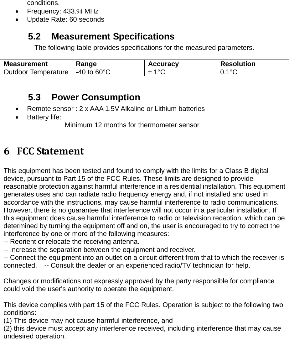conditions. &bull;Frequency: 433.94 MHz&bull;Update Rate: 60 seconds5.2 Measurement Specifications The following table provides specifications for the measured parameters. Measurement Range  Accuracy  Resolution Outdoor Temperature  -40 to 60&deg;C  &plusmn; 1&deg;C  0.1&deg;C 5.3 Power Consumption &bull;Remote sensor : 2 x AAA 1.5V Alkaline or Lithium batteries&bull;Battery life:  Minimum 12 months for thermometer sensor 6 FCCStatementThis equipment has been tested and found to comply with the limits for a Class B digital device, pursuant to Part 15 of the FCC Rules. These limits are designed to provide reasonable protection against harmful interference in a residential installation. This equipment generates uses and can radiate radio frequency energy and, if not installed and used in accordance with the instructions, may cause harmful interference to radio communications. However, there is no guarantee that interference will not occur in a particular installation. If this equipment does cause harmful interference to radio or television reception, which can be determined by turning the equipment off and on, the user is encouraged to try to correct the interference by one or more of the following measures:   -- Reorient or relocate the receiving antenna.     -- Increase the separation between the equipment and receiver.      -- Connect the equipment into an outlet on a circuit different from that to which the receiver is connected.    -- Consult the dealer or an experienced radio/TV technician for help. Changes or modifications not expressly approved by the party responsible for compliance could void the user's authority to operate the equipment. This device complies with part 15 of the FCC Rules. Operation is subject to the following two conditions:  (1) This device may not cause harmful interference, and   (2) this device must accept any interference received, including interference that may cause undesired operation. 