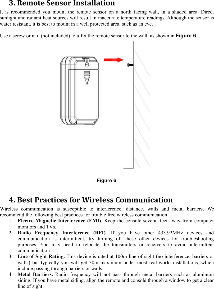 3. Remote Sensor InstallationIt is recommended you mount the remote sensor on a north facing wall, in a shaded area. Directsunlight and radiant heat sources will result in inaccurate temperature readings. Although the sensor iswater resistant, it is best to mount in a well protected area, such as an eve.Use a screw or nail (not included) to affix the remote sensor to the wall, as shown in Figure 6.Figure 64. Best Practices for Wireless CommunicationWireless communication is susceptible to interference, distance, walls and metal barriers. Werecommend the following best practices for trouble free wireless communication.1. Electro-Magnetic Interference (EMI). Keep the console several feet away from computermonitors and TVs.2. Radio Frequency Interference (RFI). If you have other 433.92MHz devices andcommunication is intermittent, try turning off these other devices for troubleshootingpurposes. You may need to relocate the transmitters or receivers to avoid intermittentcommunication.3. Line of Sight Rating. This device is rated at 100m line of sight (no interference, barriers orwalls) but typically you will get 30m maximum under most real-world installations, whichinclude passing through barriers or walls.4. Metal Barriers. Radio frequency will not pass through metal barriers such as aluminumsiding. If you have metal siding, align the remote and console through a window to get a clearline of sight.