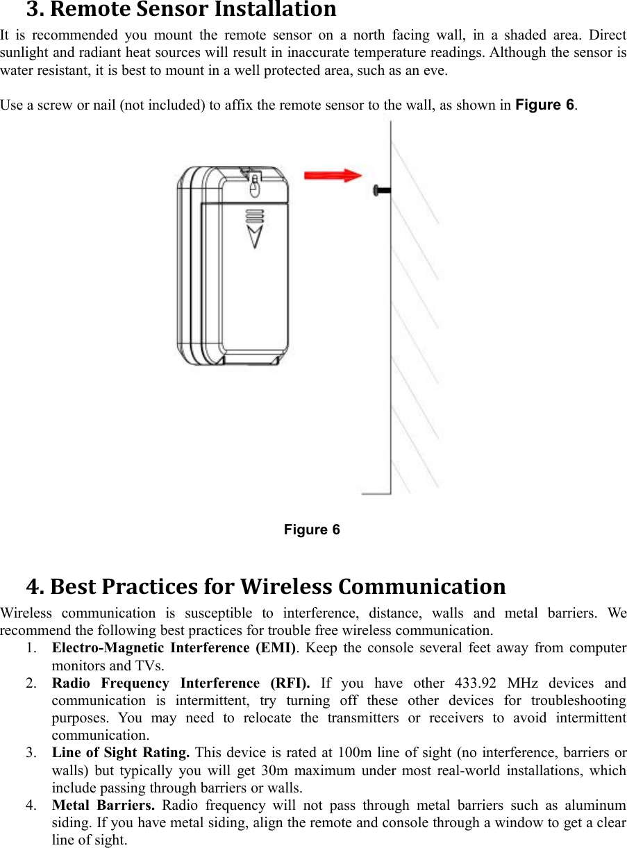 3. Remote Sensor InstallationIt is recommended you mount the remote sensor on a north facing wall, in a shaded area. Directsunlight and radiant heat sources will result in inaccurate temperature readings. Although the sensor iswater resistant, it is best to mount in a well protected area, such as an eve.Use a screw or nail (not included) to affix the remote sensor to the wall, as shown in Figure 6.Figure 64. Best Practices for Wireless CommunicationWireless communication is susceptible to interference, distance, walls and metal barriers. Werecommend the following best practices for trouble free wireless communication.1. Electro-Magnetic Interference (EMI). Keep the console several feet away from computermonitors and TVs.2. Radio Frequency Interference (RFI). If you have other 433.92 MHz devices andcommunication is intermittent, try turning off these other devices for troubleshootingpurposes. You may need to relocate the transmitters or receivers to avoid intermittentcommunication.3. Line of Sight Rating. This device is rated at 100m line of sight (no interference, barriers orwalls) but typically you will get 30m maximum under most real-world installations, whichinclude passing through barriers or walls.4. Metal Barriers. Radio frequency will not pass through metal barriers such as aluminumsiding. If you have metal siding, align the remote and console through a window to get a clearline of sight.