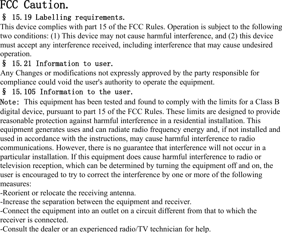 FCC Caution.&sect; 15.19 Labelling requirements.This device complies with part 15 of the FCC Rules. Operation is subject to the followingtwo conditions: (1) This device may not cause harmful interference, and (2) this devicemust accept any interference received, including interference that may cause undesiredoperation.&sect; 15.21 Information to user.Any Changes or modifications not expressly approved by the party responsible forcompliance could void the user's authority to operate the equipment.&sect; 15.105 Information to the user.Note: This equipment has been tested and found to comply with the limits for a Class Bdigital device, pursuant to part 15 of the FCC Rules. These limits are designed to providereasonable protection against harmful interference in a residential installation. Thisequipment generates uses and can radiate radio frequency energy and, if not installed andused in accordance with the instructions, may cause harmful interference to radiocommunications. However, there is no guarantee that interference will not occur in aparticular installation. If this equipment does cause harmful interference to radio ortelevision reception, which can be determined by turning the equipment off and on, theuser is encouraged to try to correct the interference by one or more of the followingmeasures:-Reorient or relocate the receiving antenna.-Increase the separation between the equipment and receiver.-Connect the equipment into an outlet on a circuit different from that to which thereceiver is connected.-Consult the dealer or an experienced radio/TV technician for help.