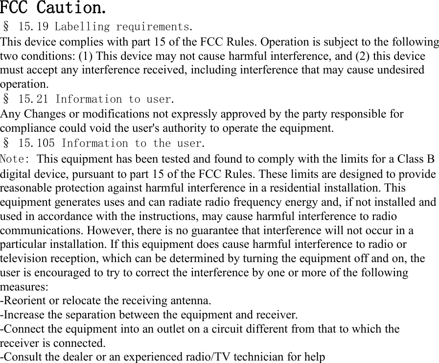 FCC Caution.&sect; 15.19 Labelling requirements.This device complies with part 15 of the FCC Rules. Operation is subject to the followingtwo conditions: (1) This device may not cause harmful interference, and (2) this devicemust accept any interference received, including interference that may cause undesiredoperation.&sect; 15.21 Information to user.Any Changes or modifications not expressly approved by the party responsible forcompliance could void the user's authority to operate the equipment.&sect; 15.105 Information to the user.Note: This equipment has been tested and found to comply with the limits for a Class Bdigital device, pursuant to part 15 of the FCC Rules. These limits are designed to providereasonable protection against harmful interference in a residential installation. Thisequipment generates uses and can radiate radio frequency energy and, if not installed andused in accordance with the instructions, may cause harmful interference to radiocommunications. However, there is no guarantee that interference will not occur in aparticular installation. If this equipment does cause harmful interference to radio ortelevision reception, which can be determined by turning the equipment off and on, theuser is encouraged to try to correct the interference by one or more of the followingmeasures:-Reorient or relocate the receiving antenna.-Increase the separation between the equipment and receiver.-Connect the equipment into an outlet on a circuit different from that to which thereceiver is connected.-Consult the dealer or an experienced radio/TV technician for help
