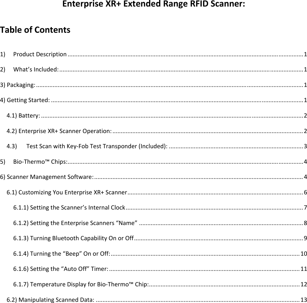 EnterpriseXR+ExtendedRangeRFIDScanner:TableofContents 1)ProductDescription..............................................................................................................................................12)What’sIncluded:...................................................................................................................................................13)Packaging:.................................................................................................................................................................14)GettingStarted:........................................................................................................................................................14.1)Battery:..............................................................................................................................................................24.2)EnterpriseXR+ScannerOperation:...................................................................................................................24.3)TestScanwithKey‐FobTestTransponder(Included):.................................................................................35)Bio‐Thermo™Chips:..............................................................................................................................................46)ScannerManagementSoftware:..............................................................................................................................46.1)CustomizingYouEnterpriseXR+Scanner..........................................................................................................66.1.1)SettingtheScanner’sInternalClock...........................................................................................................76.1.2)SettingtheEnterpriseScanners“Name”...................................................................................................86.1.3)TurningBluetoothCapabilityOnorOff......................................................................................................96.1.4)Turningthe“Beep”OnorOff:..................................................................................................................106.1.6)Settingthe“AutoOff”Timer:...................................................................................................................116.1.7)TemperatureDisplayforBio‐Thermo™Chip:...........................................................................................126.2)ManipulatingScannedData:...........................................................................................................................13