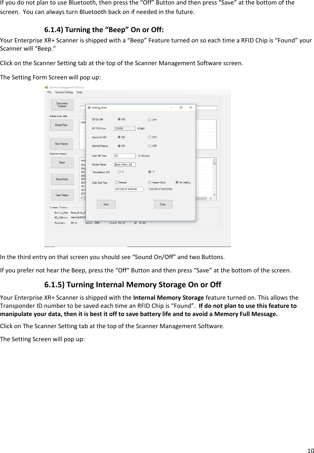 10IfyoudonotplantouseBluetooth,thenpressthe“Off”Buttonandthenpress“Save”atthebottomofthescreen.YoucanalwaysturnBluetoothbackonifneededinthefuture.6.1.4)Turningthe“Beep”OnorOff:YourEnterpriseXR+Scannerisshippedwitha“Beep”FeatureturnedonsoeachtimeaRFIDChipis“Found”yourScannerwill“Beep.”ClickontheScannerSettingtabatthetopoftheScannerManagementSoftwarescreen.TheSettingFormScreenwillpopup:Inthethirdentryonthatscreenyoushouldsee“SoundOn/Off”andtwoButtons.IfyouprefernotheartheBeep,pressthe“Off”Buttonandthenpress“Save”atthebottomofthescreen.6.1.5)TurningInternalMemoryStorageOnorOffYourEnterpriseXR+ScannerisshippedwiththeInternalMemoryStoragefeatureturnedon.ThisallowstheTransponderIDnumbertobesavedeachtimeanRFIDChipis“Found”.Ifdonotplantousethisfeaturetomanipulateyourdata,thenitisbestitofftosavebatterylifeandtoavoidaMemoryFullMessage.ClickonTheScannerSettingtabatthetopoftheScannerManagementSoftware.TheSettingScreenwillpopup: