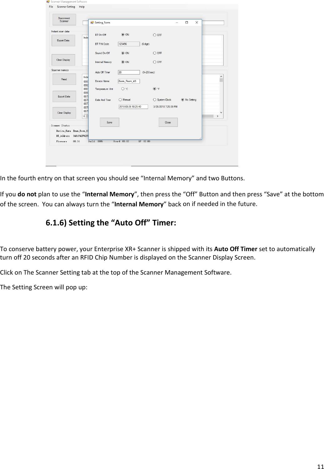 11Inthefourthentryonthatscreenyoushouldsee“InternalMemory”andtwoButtons.Ifyoudonotplantousethe“InternalMemory”,thenpressthe“Off”Buttonandthenpress“Save”atthebottomofthescreen.Youcanalwaysturnthe“InternalMemory”backonifneededinthefuture.6.1.6)Settingthe“AutoOff”Timer:Toconservebatterypower,yourEnterpriseXR+ScannerisshippedwithitsAutoOffTimersettoautomaticallyturnoff20secondsafteranRFIDChipNumberisdisplayedontheScannerDisplayScreen.ClickonTheScannerSettingtabatthetopoftheScannerManagementSoftware.TheSettingScreenwillpopup: