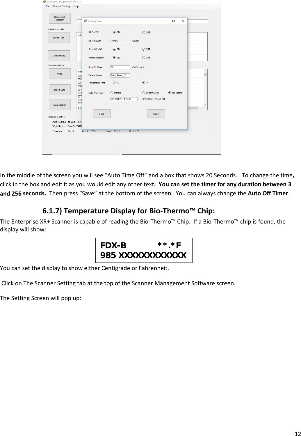 12 Inthemiddleofthescreenyouwillsee“AutoTimeOff”andaboxthatshows20Seconds..Tochangethetime,clickintheboxandedititasyouwouldeditanyothertext.Youcansetthetimerforanydurationbetween3and256seconds.Thenpress“Save”atthebottomofthescreen.YoucanalwayschangetheAutoOffTimer.6.1.7)TemperatureDisplayforBio‐Thermo™Chip:TheEnterpriseXR+ScanneriscapableofreadingtheBio‐Thermo™Chip.IfaBio‐Thermo™chipisfound,thedisplaywillshow:YoucansetthedisplaytoshoweitherCentigradeorFahrenheit.ClickonTheScannerSettingtabatthetopoftheScannerManagementSoftwarescreen.TheSettingScreenwillpopup:FDX-B             **.*F985 XXXXXXXXXXXX 