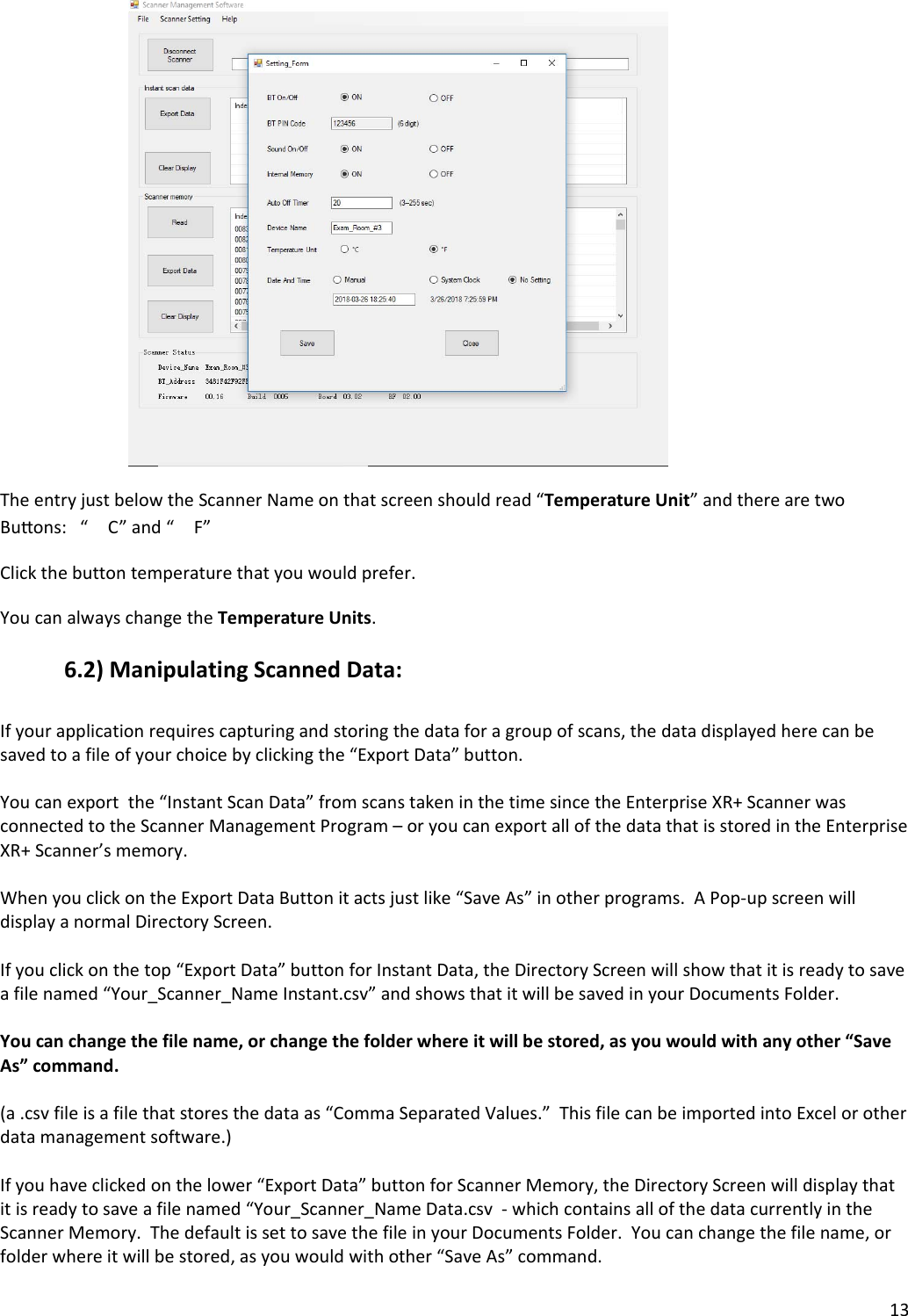 13TheentryjustbelowtheScannerNameonthatscreenshouldread“TemperatureUnit”andtherearetwoBuons:“C”and“F”Clickthebuttontemperaturethatyouwouldprefer.YoucanalwayschangetheTemperatureUnits.6.2)ManipulatingScannedData:Ifyourapplicationrequirescapturingandstoringthedataforagroupofscans,thedatadisplayedherecanbesavedtoafileofyourchoicebyclickingthe“ExportData”button.Youcanexportthe“InstantScanData”fromscanstakeninthetimesincetheEnterpriseXR+ScannerwasconnectedtotheScannerManagementProgram–oryoucanexportallofthedatathatisstoredintheEnterpriseXR+Scanner’smemory.WhenyouclickontheExportDataButtonitactsjustlike“SaveAs”inotherprograms.APop‐upscreenwilldisplayanormalDirectoryScreen.Ifyouclickonthetop“ExportData”buttonforInstantData,theDirectoryScreenwillshowthatitisreadytosaveafilenamed“Your_Scanner_NameInstant.csv”andshowsthatitwillbesavedinyourDocumentsFolder.Youcanchangethefilename,orchangethefolderwhereitwillbestored,asyouwouldwithanyother“SaveAs”command.(a.csvfileisafilethatstoresthedataas“CommaSeparatedValues.”ThisfilecanbeimportedintoExcelorotherdatamanagementsoftware.)Ifyouhaveclickedonthelower“ExportData”buttonforScannerMemory,theDirectoryScreenwilldisplaythatitisreadytosaveafilenamed“Your_Scanner_NameData.csv‐whichcontainsallofthedatacurrentlyintheScannerMemory.ThedefaultissettosavethefileinyourDocumentsFolder.Youcanchangethefilename,orfolderwhereitwillbestored,asyouwouldwithother“SaveAs”command.