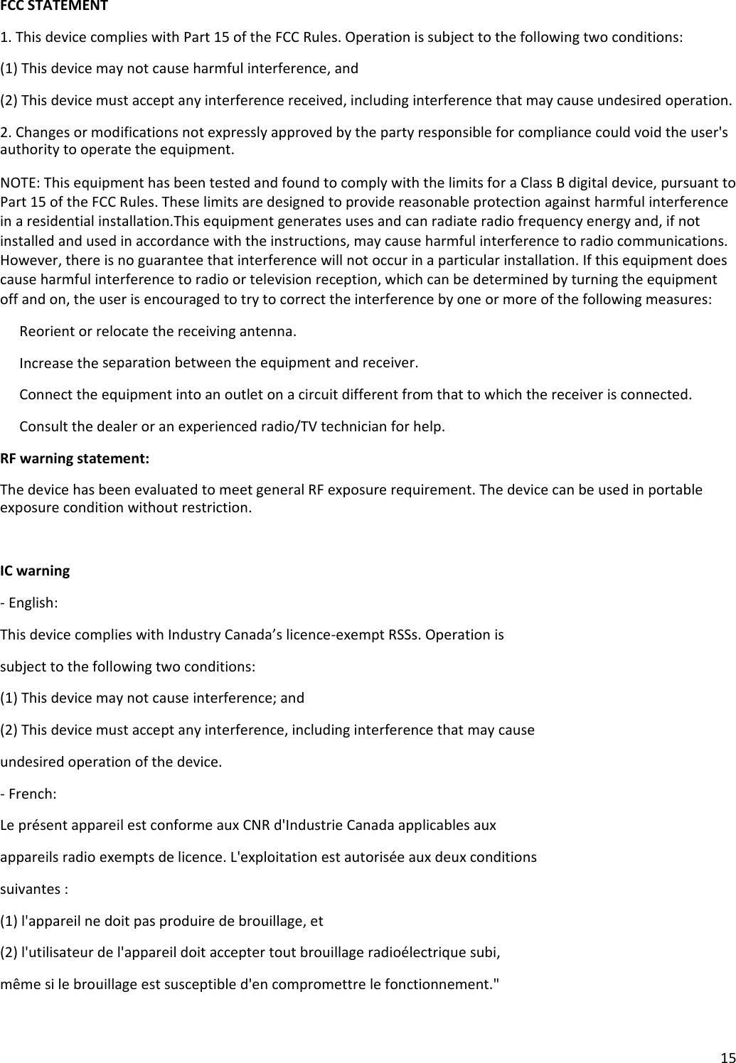15FCCSTATEMENT1.ThisdevicecomplieswithPart15oftheFCCRules.Operationissubjecttothefollowingtwoconditions:(1)Thisdevicemaynotcauseharmfulinterference,and(2)Thisdevicemustacceptanyinterferencereceived,includinginterferencethatmaycauseundesiredoperation.2.Changesormodificationsnotexpresslyapprovedbythepartyresponsibleforcompliancecouldvoidtheuser&apos;sauthoritytooperatetheequipment.NOTE:ThisequipmenthasbeentestedandfoundtocomplywiththelimitsforaClassBdigitaldevice,pursuanttoPart15oftheFCCRules.Theselimitsaredesignedtoprovidereasonableprotectionagainstharmfulinterferenceinaresidentialinstallation.Thisequipmentgeneratesusesandcanradiateradiofrequencyenergyand,ifnotinstalledandusedinaccordancewiththeinstructions,maycauseharmfulinterferencetoradiocommunications.However,thereisnoguaranteethatinterferencewillnotoccurinaparticularinstallation.Ifthisequipmentdoescauseharmfulinterferencetoradioortelevisionreception,whichcanbedeterminedbyturningtheequipmentoffandon,theuserisencouragedtotrytocorrecttheinterferencebyoneormoreofthefollowingmeasures: Reorientorrelocatethereceivingantenna. Increasetheseparationbetweentheequipmentandreceiver. Connecttheequipmentintoanoutletonacircuitdifferentfromthattowhichthereceiverisconnected. Consultthedealeroranexperiencedradio/TVtechnicianforhelp.RFwarningstatement:ThedevicehasbeenevaluatedtomeetgeneralRFexposurerequirement.Thedevicecanbeusedinportableexposureconditionwithoutrestriction.ICwarning‐English:ThisdevicecomplieswithIndustryCanada’slicence‐exemptRSSs.Operationissubjecttothefollowingtwoconditions:(1)Thisdevicemaynotcauseinterference;and(2)Thisdevicemustacceptanyinterference,includinginterferencethatmaycauseundesiredoperationofthedevice.‐French:LeprésentappareilestconformeauxCNRd&apos;IndustrieCanadaapplicablesauxappareilsradioexemptsdelicence.L&apos;exploitationestautoriséeauxdeuxconditionssuivantes:(1)l&apos;appareilnedoitpasproduiredebrouillage,et(2)l&apos;utilisateurdel&apos;appareildoitacceptertoutbrouillageradioélectriquesubi,mêmesilebrouillageestsusceptibled&apos;encompromettrelefonctionnement.&quot;