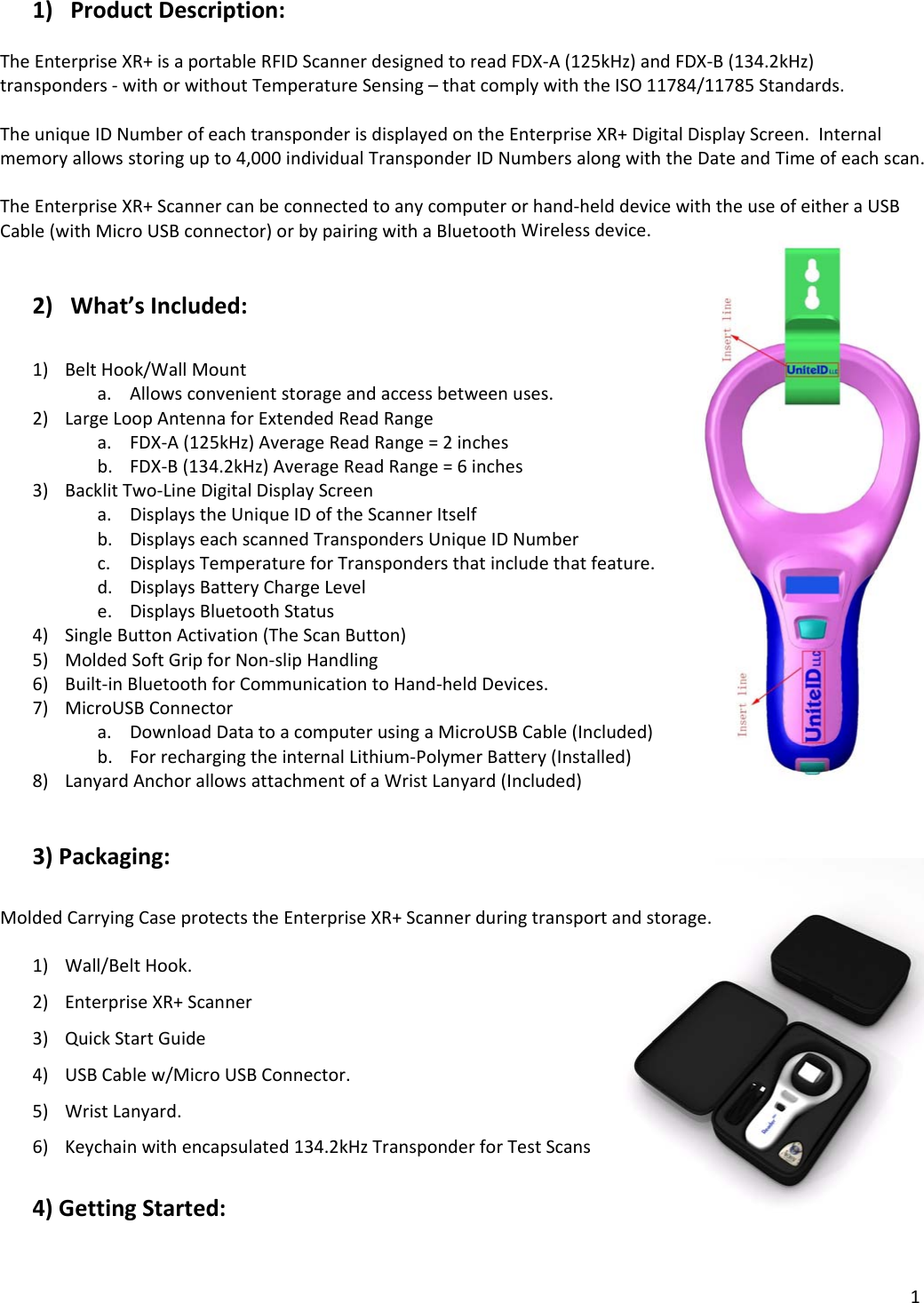 11) ProductDescription:TheEnterpriseXR+isaportableRFIDScannerdesignedtoreadFDX‐A(125kHz)andFDX‐B(134.2kHz)transponders‐withorwithoutTemperatureSensing–thatcomplywiththeISO11784/11785Standards.TheuniqueIDNumberofeachtransponderisdisplayedontheEnterpriseXR+DigitalDisplayScreen.Internalmemoryallowsstoringupto4,000individualTransponderIDNumbersalongwiththeDateandTimeofeachscan.TheEnterpriseXR+Scannercanbeconnectedtoanycomputerorhand‐helddevicewiththeuseofeitheraUSBCable(withMicroUSBconnector)orbypairingwithaBluetoothWirelessdevice.2) What’sIncluded:1) BeltHook/WallMounta. Allowsconvenientstorageandaccessbetweenuses.2) LargeLoopAntennaforExtendedReadRangea. FDX‐A(125kHz)AverageReadRange=2inchesb. FDX‐B(134.2kHz)AverageReadRange=6inches3) BacklitTwo‐LineDigitalDisplayScreena. DisplaystheUniqueIDoftheScannerItselfb. DisplayseachscannedTranspondersUniqueIDNumberc. DisplaysTemperatureforTranspondersthatincludethatfeature.d. DisplaysBatteryChargeLevele. DisplaysBluetoothStatus4) SingleButtonActivation(TheScanButton)5) MoldedSoftGripforNon‐slipHandling6) Built‐inBluetoothforCommunicationtoHand‐heldDevices.7) MicroUSBConnectora. DownloadDatatoacomputerusingaMicroUSBCable(Included)b. ForrechargingtheinternalLithium‐PolymerBattery(Installed)8) LanyardAnchorallowsattachmentofaWristLanyard(Included)3)Packaging:MoldedCarryingCaseprotectstheEnterpriseXR+Scannerduringtransportandstorage.1) Wall/BeltHook.2) EnterpriseXR+Scanner3) QuickStartGuide4) USBCablew/MicroUSBConnector.5) WristLanyard.6) Keychainwithencapsulated134.2kHzTransponderforTestScans4)GettingStarted: