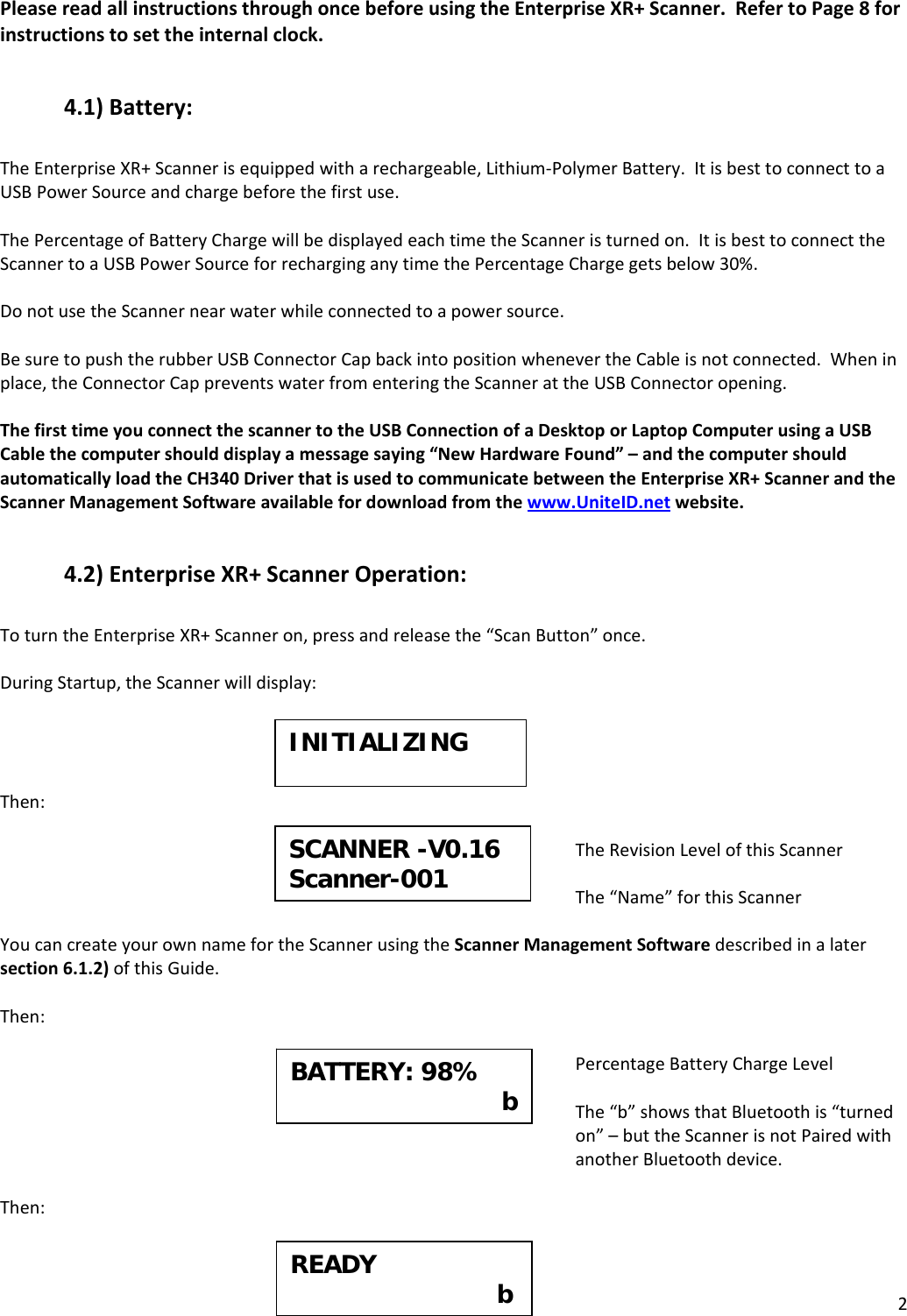 2PleasereadallinstructionsthroughoncebeforeusingtheEnterpriseXR+Scanner.RefertoPage8forinstructionstosettheinternalclock.4.1)Battery:TheEnterpriseXR+Scannerisequippedwitharechargeable,Lithium‐PolymerBattery.ItisbesttoconnecttoaUSBPowerSourceandchargebeforethefirstuse.ThePercentageofBatteryChargewillbedisplayedeachtimetheScanneristurnedon.ItisbesttoconnecttheScannertoaUSBPowerSourceforrecharginganytimethePercentageChargegetsbelow30%.DonotusetheScannernearwaterwhileconnectedtoapowersource.BesuretopushtherubberUSBConnectorCapbackintopositionwhenevertheCableisnotconnected.Wheninplace,theConnectorCappreventswaterfromenteringtheScannerattheUSBConnectoropening.ThefirsttimeyouconnectthescannertotheUSBConnectionofaDesktoporLaptopComputerusingaUSBCablethecomputershoulddisplayamessagesaying“NewHardwareFound”–andthecomputershouldautomaticallyloadtheCH340DriverthatisusedtocommunicatebetweentheEnterpriseXR+ScannerandtheScannerManagementSoftwareavailablefordownloadfromthewww.UniteID.netwebsite.4.2)EnterpriseXR+ScannerOperation:ToturntheEnterpriseXR+Scanneron,pressandreleasethe“ScanButton”once.DuringStartup,theScannerwilldisplay:Then:TheRevisionLevelofthisScannerThe“Name”forthisScannerYoucancreateyourownnamefortheScannerusingtheScannerManagementSoftwaredescribedinalatersection6.1.2)ofthisGuide.Then:PercentageBatteryChargeLevelThe“b”showsthatBluetoothis“turnedon”–buttheScannerisnotPairedwithanotherBluetoothdevice.Then:INITIALIZINGSCANNER -V0.16Scanner-001 BATTERY: 98%                             b  READY     b 