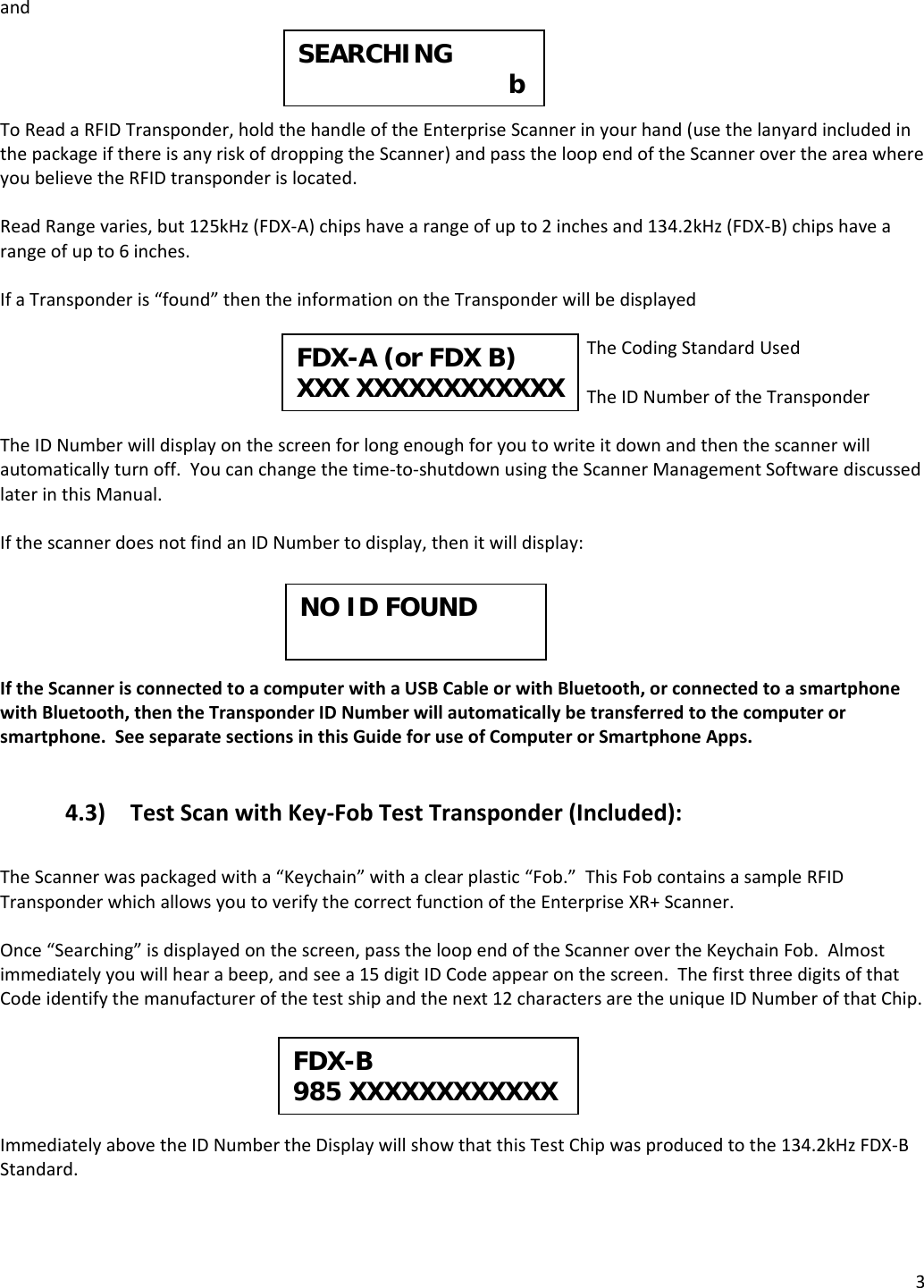 3andToReadaRFIDTransponder,holdthehandleoftheEnterpriseScannerinyourhand(usethelanyardincludedinthepackageifthereisanyriskofdroppingtheScanner)andpasstheloopendoftheScannerovertheareawhereyoubelievetheRFIDtransponderislocated.ReadRangevaries,but125kHz(FDX‐A)chipshavearangeofupto2inchesand134.2kHz(FDX‐B)chipshavearangeofupto6inches.IfaTransponderis“found”thentheinformationontheTransponderwillbedisplayedTheCodingStandardUsedTheIDNumberoftheTransponderTheIDNumberwilldisplayonthescreenforlongenoughforyoutowriteitdownandthenthescannerwillautomaticallyturnoff.Youcanchangethetime‐to‐shutdownusingtheScannerManagementSoftwarediscussedlaterinthisManual.IfthescannerdoesnotfindanIDNumbertodisplay,thenitwilldisplay:IftheScannerisconnectedtoacomputerwithaUSBCableorwithBluetooth,orconnectedtoasmartphonewithBluetooth,thentheTransponderIDNumberwillautomaticallybetransferredtothecomputerorsmartphone.SeeseparatesectionsinthisGuideforuseofComputerorSmartphoneApps.4.3) TestScanwithKey‐FobTestTransponder(Included):TheScannerwaspackagedwitha“Keychain”withaclearplastic“Fob.”ThisFobcontainsasampleRFIDTransponderwhichallowsyoutoverifythecorrectfunctionoftheEnterpriseXR+Scanner.Once“Searching”isdisplayedonthescreen,passtheloopendoftheScannerovertheKeychainFob.Almostimmediatelyyouwillhearabeep,andseea15digitIDCodeappearonthescreen.ThefirstthreedigitsofthatCodeidentifythemanufacturerofthetestshipandthenext12charactersaretheuniqueIDNumberofthatChip.ImmediatelyabovetheIDNumbertheDisplaywillshowthatthisTestChipwasproducedtothe134.2kHzFDX‐BStandard.SEARCHING     b FDX-A (or FDX B)XXX XXXXXXXXXXXX NO ID FOUND FDX-B985 XXXXXXXXXXXX 