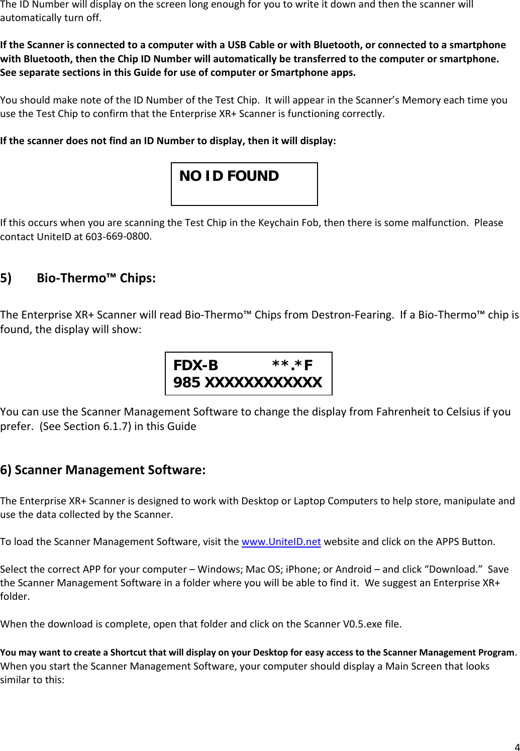 4TheIDNumberwilldisplayonthescreenlongenoughforyoutowriteitdownandthenthescannerwillautomaticallyturnoff.IftheScannerisconnectedtoacomputerwithaUSBCableorwithBluetooth,orconnectedtoasmartphonewithBluetooth,thentheChipIDNumberwillautomaticallybetransferredtothecomputerorsmartphone.SeeseparatesectionsinthisGuideforuseofcomputerorSmartphoneapps.YoushouldmakenoteoftheIDNumberoftheTestChip.ItwillappearintheScanner’sMemoryeachtimeyouusetheTestChiptoconfirmthattheEnterpriseXR+Scannerisfunctioningcorrectly.IfthescannerdoesnotfindanIDNumbertodisplay,thenitwilldisplay:IfthisoccurswhenyouarescanningtheTestChipintheKeychainFob,thenthereissomemalfunction.PleasecontactUniteIDat603‐669‐0800.5) Bio‐Thermo™Chips:TheEnterpriseXR+ScannerwillreadBio‐Thermo™ChipsfromDestron‐Fearing.IfaBio‐Thermo™chipisfound,thedisplaywillshow:YoucanusetheScannerManagementSoftwaretochangethedisplayfromFahrenheittoCelsiusifyouprefer.(SeeSection6.1.7)inthisGuide6)ScannerManagementSoftware:TheEnterpriseXR+ScannerisdesignedtoworkwithDesktoporLaptopComputerstohelpstore,manipulateandusethedatacollectedbytheScanner.ToloadtheScannerManagementSoftware,visitthewww.UniteID.netwebsiteandclickontheAPPSButton.SelectthecorrectAPPforyourcomputer–Windows;MacOS;iPhone;orAndroid–andclick“Download.”SavetheScannerManagementSoftwareinafolderwhereyouwillbeabletofindit.WesuggestanEnterpriseXR+folder.Whenthedownloadiscomplete,openthatfolderandclickontheScannerV0.5.exefile.YoumaywanttocreateaShortcutthatwilldisplayonyourDesktopforeasyaccesstotheScannerManagementProgram.WhenyoustarttheScannerManagementSoftware,yourcomputershoulddisplayaMainScreenthatlookssimilartothis:FDX-B             **.*F985 XXXXXXXXXXXX NO ID FOUND 
