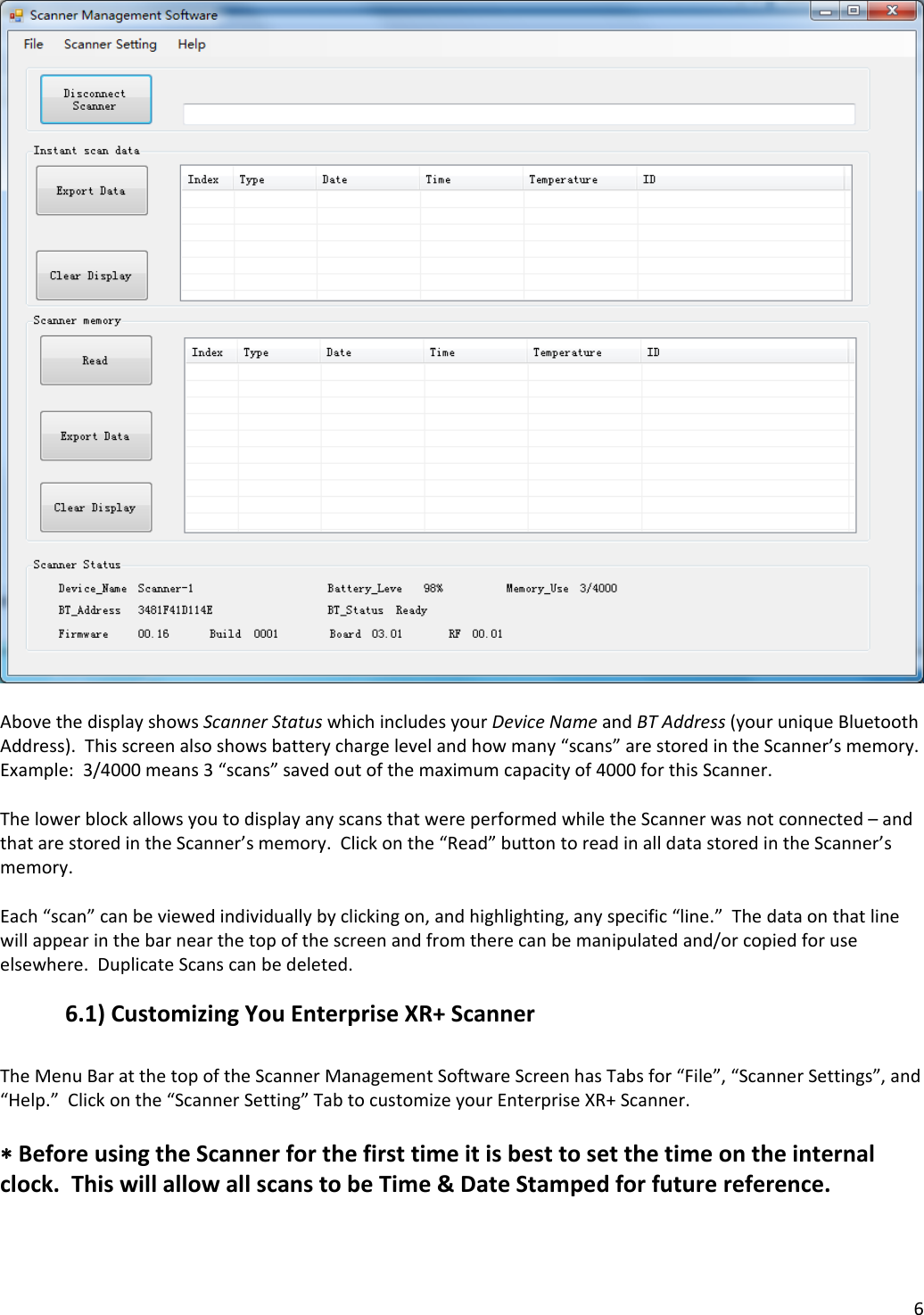 6AbovethedisplayshowsScannerStatuswhichincludesyourDeviceNameandBTAddress(youruniqueBluetoothAddress).Thisscreenalsoshowsbatterychargelevelandhowmany“scans”arestoredintheScanner’smemory.Example:3/4000means3“scans”savedoutofthemaximumcapacityof4000forthisScanner.ThelowerblockallowsyoutodisplayanyscansthatwereperformedwhiletheScannerwasnotconnected–andthatarestoredintheScanner’smemory.Clickonthe“Read”buttontoreadinalldatastoredintheScanner’smemory.Each“scan”canbeviewedindividuallybyclickingon,andhighlighting,anyspecific“line.”Thedataonthatlinewillappearinthebarnearthetopofthescreenandfromtherecanbemanipulatedand/orcopiedforuseelsewhere.DuplicateScanscanbedeleted.6.1)CustomizingYouEnterpriseXR+ScannerTheMenuBaratthetopoftheScannerManagementSoftwareScreenhasTabsfor“File”,“ScannerSettings”,and“Help.”Clickonthe“ScannerSetting”TabtocustomizeyourEnterpriseXR+Scanner.BeforeusingtheScannerforthefirsttimeitisbesttosetthetimeontheinternalclock.ThiswillallowallscanstobeTime&amp;DateStampedforfuturereference.