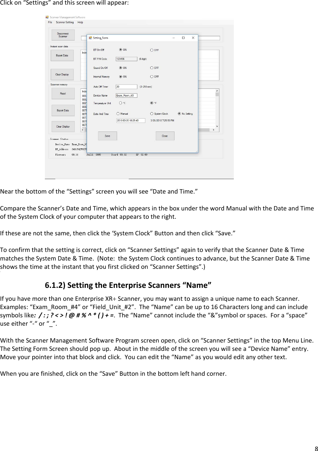 8Clickon“Settings”andthisscreenwillappear:Nearthebottomofthe“Settings”screenyouwillsee“DateandTime.”ComparetheScanner’sDateandTime,whichappearsintheboxunderthewordManualwiththeDateandTimeoftheSystemClockofyourcomputerthatappearstotheright.Ifthesearenotthesame,thenclickthe‘SystemClock”Buttonandthenclick“Save.”Toconfirmthatthesettingiscorrect,clickon“ScannerSettings”againtoverifythattheScannerDate&amp;TimematchestheSystemDate&amp;Time.(Note:theSystemClockcontinuestoadvance,buttheScannerDate&amp;Timeshowsthetimeattheinstantthatyoufirstclickedon“ScannerSettings”.))6.1.2)SettingtheEnterpriseScanners“Name”IfyouhavemorethanoneEnterpriseXRScanner,youmaywanttoassignauniquenametoeachScanner.Examples:“Exam_Room_#4”or“Field_Unit_#2”.The“Name”canbeupto16Characterslongandcanincludesymbolslike:/:;?&lt;&gt;!@#%^*()+=.The“Name”cannotincludethe“&amp;”symbolorspaces.Fora“space”useeither“‐“or“_”.WiththeScannerManagementSoftwareProgramscreenopen,clickon“ScannerSettings”inthetopMenuLine.TheSettingFormScreenshouldpopup.Aboutinthemiddleofthescreenyouwillseea“DeviceName”entry.Moveyourpointerintothatblockandclick.Youcaneditthe“Name”asyouwouldeditanyothertext.Whenyouarefinished,clickonthe“Save”Buttoninthebottomlefthandcorner.