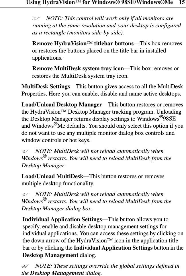 Using HydraVision™ for Windows® 98SE/Windows®Me 15 NOTE: This control will work only if all monitors arerunning at the same resolution and your desktop is configuredas a rectangle (monitors side-by-side).Remove HydraVision™ titlebar buttons—This box removesor restores the buttons placed on the title bar in installedapplications.Remove MultiDesk system tray icon—This box removes orrestores the MultiDesk system tray icon.MultiDesk Settings—This button gives access to all the MultiDeskProperties. Here you can enable, disable and name active desktops.Load/Unload Desktop Manager—Thisbuttonrestoresorremovesthe HydraVision™ Desktop Manager tracking program. Unloadingthe Desktop Manager returns display settings to Windows®98SEand Windows®Me defaults. You should only select this option if youdo not want to use any multiple monitor dialog box controls andwindow controls or hot keys. NOTE: MultiDesk will not reload automatically whenWindows®restarts. You will need to reload MultiDesk from theDesktop Manager.Load/Unload MultiDesk—This button restores or removesmultiple desktop functionality. NOTE: MultiDesk will not reload automatically whenWindows®restarts. You will need to reload MultiDesk from theDesktop Manager dialog box.Individual Application Settings—This button allows you tospecify, enable and disable desktop management settings forindividual applications. You can access these settings by clicking onthe down arrow of the HydraVision™ icon in the application titlebarorbyclickingtheIndividual Application Settings buttonintheDesktop Management dialog. NOTE: These settings override the global settings defined inthe Desktop Management dialog.