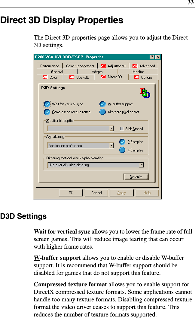 33Direct 3D Display PropertiesThe Direct 3D properties page allows you to adjust the Direct3D settings.D3D SettingsWait for vertical sync allows you to lower the frame rate of fullscreen games. This will reduce image tearing that can occurwith higher frame rates.W-buffer support allows you to enable or disable W-buffersupport. It is recommend that W-buffer support should bedisabled for games that do not support this feature.Compressed texture format allows you to enable support forDirectX compressed texture formats. Some applications cannothandle too many texture formats. Disabling compressed textureformat the video driver ceases to support this feature. Thisreduces the number of texture formats supported.