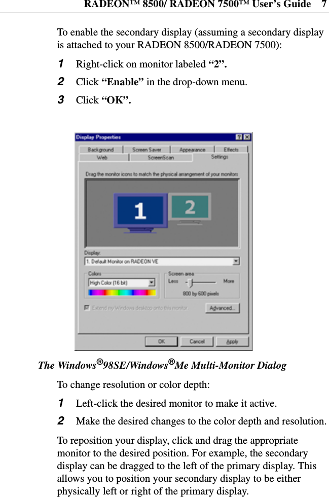 RADEON™ 8500/ RADEON 7500™ User’s Guide 7To enable the secondary display (assuming a secondary displayis attached to your RADEON 8500/RADEON 7500):1Right-click on monitor labeled “2”.2Click “Enable” in the drop-down menu.3Click “OK”.The Windows®98SE/Windows®Me Multi-Monitor DialogTo change resolution or color depth:1Left-click the desired monitor to make it active.2Make the desired changes to the color depth and resolution.To reposition your display, click and drag the appropriatemonitor to the desired position. For example, the secondarydisplay can be dragged to the left of the primary display. Thisallows you to position your secondary display to be eitherphysically left or right of the primary display.