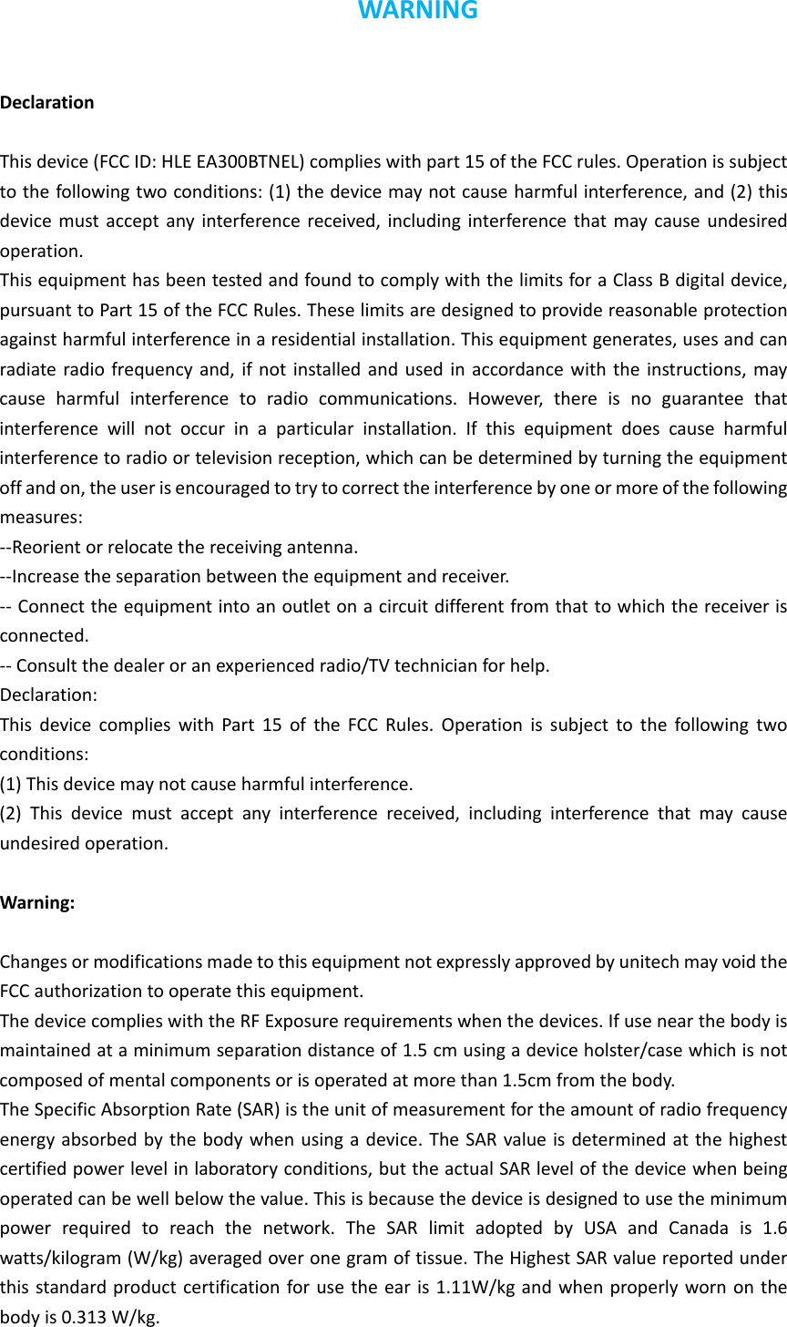 WARNINGDeclarationThisdevice(FCCID:HLEEA300BTNEL)complieswithpart15oftheFCCrules.Operationissubjecttothefollowingtwoconditions:(1)thedevicemaynotcauseharmfulinterference,and(2)thisdevicemustacceptanyinterferencereceived,includinginterferencethatmaycauseundesiredoperation.ThisequipmenthasbeentestedandfoundtocomplywiththelimitsforaClassBdigitaldevice,pursuanttoPart15oftheFCCRules.Theselimitsaredesignedtoprovidereasonableprotectionagainstharmfulinterferenceinaresidentialinstallation.Thisequipmentgenerates,usesandcanradiateradiofrequencyand,ifnotinstalledandusedinaccordancewiththeinstructions,maycauseharmfulinterferencetoradiocommunications.However,thereisnoguaranteethatinterferencewillnotoccurinaparticularinstallation.Ifthisequipmentdoescauseharmfulinterferencetoradioortelevisionreception,whichcanbedeterminedbyturningtheequipmentoffandon,theuserisencouragedtotrytocorrecttheinterferencebyoneormoreofthefollowingmeasures:‐‐Reorientorrelocatethereceivingantenna.‐‐Increasetheseparationbetweentheequipmentandreceiver.‐‐Connecttheequipmentintoanoutletonacircuitdifferentfromthattowhichthereceiverisconnected.‐‐Consultthedealeroranexperiencedradio/TVtechnicianforhelp.Declaration:ThisdevicecomplieswithPart15oftheFCCRules.Operationissubjecttothefollowingtwoconditions:(1)Thisdevicemaynotcauseharmfulinterference.(2)Thisdevicemustacceptanyinterferencereceived,includinginterferencethatmaycauseundesiredoperation.Warning:ChangesormodificationsmadetothisequipmentnotexpresslyapprovedbyunitechmayvoidtheFCCauthorizationtooperatethisequipment.ThedevicecomplieswiththeRFExposurerequirementswhenthedevices.Ifusenearthebodyismaintainedataminimumseparationdistanceof1.5cmusingadeviceholster/casewhichisnotcomposedofmentalcomponentsorisoperatedatmorethan1.5cmfromthebody.TheSpecificAbsorptionRate(SAR)istheunitofmeasurementfortheamountofradiofrequencyenergyabsorbedbythebodywhenusingadevice.TheSARvalueisdeterminedatthehighestcertifiedpowerlevelinlaboratoryconditions,buttheactualSARlevelofthedevicewhenbeingoperatedcanbewellbelowthevalue.Thisisbecausethedeviceisdesignedtousetheminimumpowerrequiredtoreachthenetwork.TheSARlimitadoptedbyUSAandCanadais1.6watts/kilogram(W/kg)averagedoveronegramoftissue.TheHighestSARvaluereportedunderthisstandardproductcertificationforusetheearis1.11W/kgandwhenproperlywornonthebodyis0.313W/kg.
