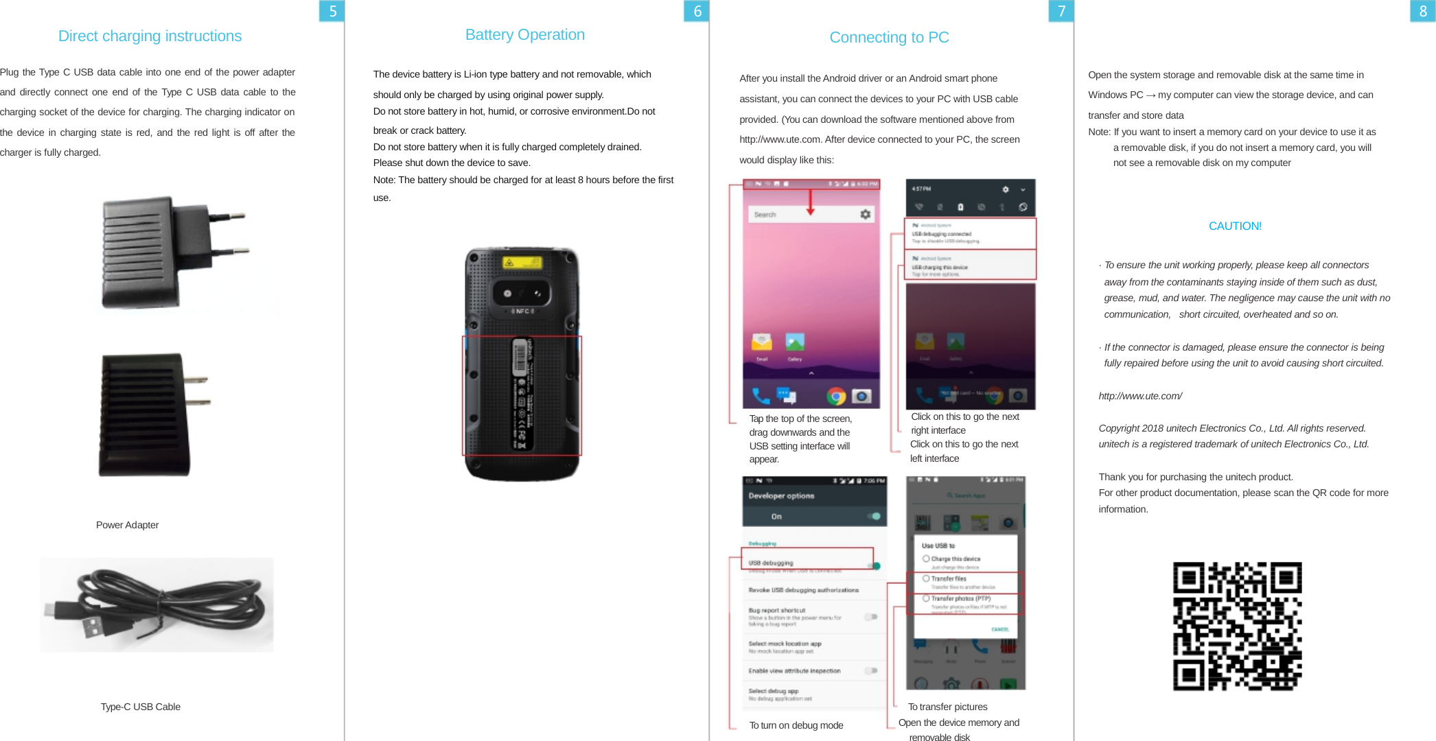  5 6 7 8  Direct charging instructions  Plug the Type C USB data cable into one end of the power adapter and directly connect one end of the Type C USB data cable to the charging socket of the device for charging. The charging indicator on the device in charging state is red, and the red light is off after the charger is fully charged. Battery Operation  The device battery is Li-ion type battery and not removable, which should only be charged by using original power supply. Do not store battery in hot, humid, or corrosive environment.Do not break or crack battery. Do not store battery when it is fully charged completely drained. Please shut down the device to save. Connecting to PC  After you install the Android driver or an Android smart phone assistant, you can connect the devices to your PC with USB cable provided. (You can download the software mentioned above from http://www.ute.com. After device connected to your PC, the screen would display like this:   Open the system storage and removable disk at the same time in Windows PC → my computer can view the storage device, and can transfer and store data Note: If you want to insert a memory card on your device to use it as a removable disk, if you do not insert a memory card, you will not see a removable disk on my computer  Note: The battery should be charged for at least 8 hours before the first use.             Tap the top of the screen, drag downwards and the USB setting interface will appear.            Click on this to go the next right interface Click on this to go the next left interface CAUTION!  · To ensure the unit working properly, please keep all connectors away from the contaminants staying inside of them such as dust, grease, mud, and water. The negligence may cause the unit with no communication, short circuited, overheated and so on.  · If the connector is damaged, please ensure the connector is being fully repaired before using the unit to avoid causing short circuited.  http://www.ute.com/  Copyright 2018 unitech Electronics Co., Ltd. All rights reserved. unitech is a registered trademark of unitech Electronics Co., Ltd.  Thank you for purchasing the unitech product. For other product documentation, please scan the QR code for more information.  Power Adapter           Type-C USB Cable To transfer pictures To turn on debug mode            Open the device memory and removable disk 