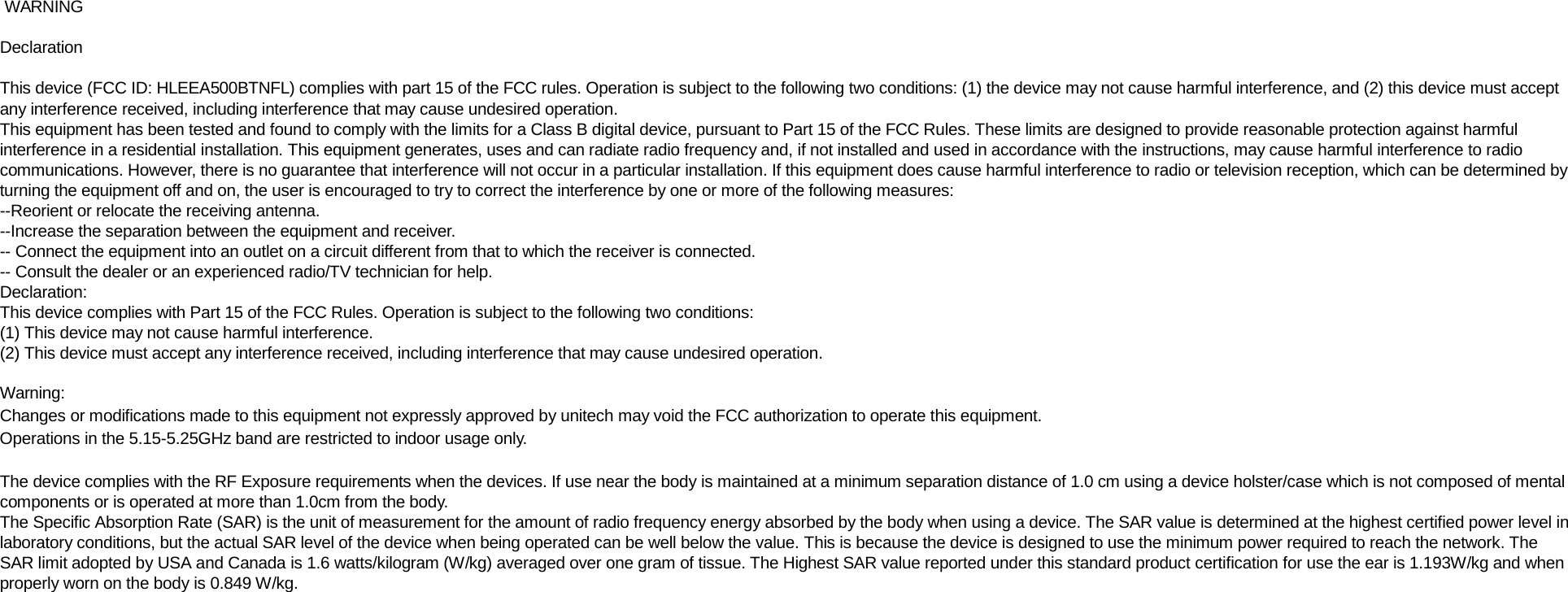   WARNING  Declaration  This device (FCC ID: HLEEA500BTNFL) complies with part 15 of the FCC rules. Operation is subject to the following two conditions: (1) the device may not cause harmful interference, and (2) this device must accept any interference received, including interference that may cause undesired operation. This equipment has been tested and found to comply with the limits for a Class B digital device, pursuant to Part 15 of the FCC Rules. These limits are designed to provide reasonable protection against harmful interference in a residential installation. This equipment generates, uses and can radiate radio frequency and, if not installed and used in accordance with the instructions, may cause harmful interference to radio communications. However, there is no guarantee that interference will not occur in a particular installation. If this equipment does cause harmful interference to radio or television reception, which can be determined by turning the equipment off and on, the user is encouraged to try to correct the interference by one or more of the following measures: --Reorient or relocate the receiving antenna. --Increase the separation between the equipment and receiver. -- Connect the equipment into an outlet on a circuit different from that to which the receiver is connected. -- Consult the dealer or an experienced radio/TV technician for help. Declaration: This device complies with Part 15 of the FCC Rules. Operation is subject to the following two conditions: (1) This device may not cause harmful interference. (2) This device must accept any interference received, including interference that may cause undesired operation.  Warning: Changes or modifications made to this equipment not expressly approved by unitech may void the FCC authorization to operate this equipment. Operations in the 5.15-5.25GHz band are restricted to indoor usage only.  The device complies with the RF Exposure requirements when the devices. If use near the body is maintained at a minimum separation distance of 1.0 cm using a device holster/case which is not composed of mental components or is operated at more than 1.0cm from the body. The Specific Absorption Rate (SAR) is the unit of measurement for the amount of radio frequency energy absorbed by the body when using a device. The SAR value is determined at the highest certified power level in laboratory conditions, but the actual SAR level of the device when being operated can be well below the value. This is because the device is designed to use the minimum power required to reach the network. The SAR limit adopted by USA and Canada is 1.6 watts/kilogram (W/kg) averaged over one gram of tissue. The Highest SAR value reported under this standard product certification for use the ear is 1.193W/kg and when properly worn on the body is 0.849 W/kg. 