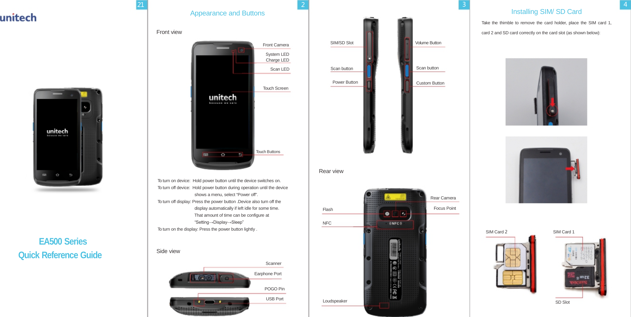 21 2 3 4 Appearance and Buttons Installing SIM/ SD Card Take the thimble to remove the card holder, place the SIM card 1,  Front view card 2 and SD card correctly on the card slot (as shown below):  Front Camera System LED Charge LED SIM/SD Slot Volume Button  Scan LED Scan button                               Scan button  Power Button Custom Button Touch Screen        Touch Buttons    To turn on device: Hold power button until the device switches on. To turn off device: Hold power button during operation until the device shows a menu, select “Power off”. To turn off display: Press the power button .Device also turn off the display automatically if left idle for some time. That amount of time can be configure at “Setting→Display→Sleep”   Rear view     Flash  NFC       Rear Camera Focus Point To turn on the display: Press the power button lightly . SIM Card 2                                    SIM Card 1  EA500 Series Quick Reference Guide  Side view    Scanner Earphone Port  POGO Pin USB Port         Loudspeaker         SD Slot 