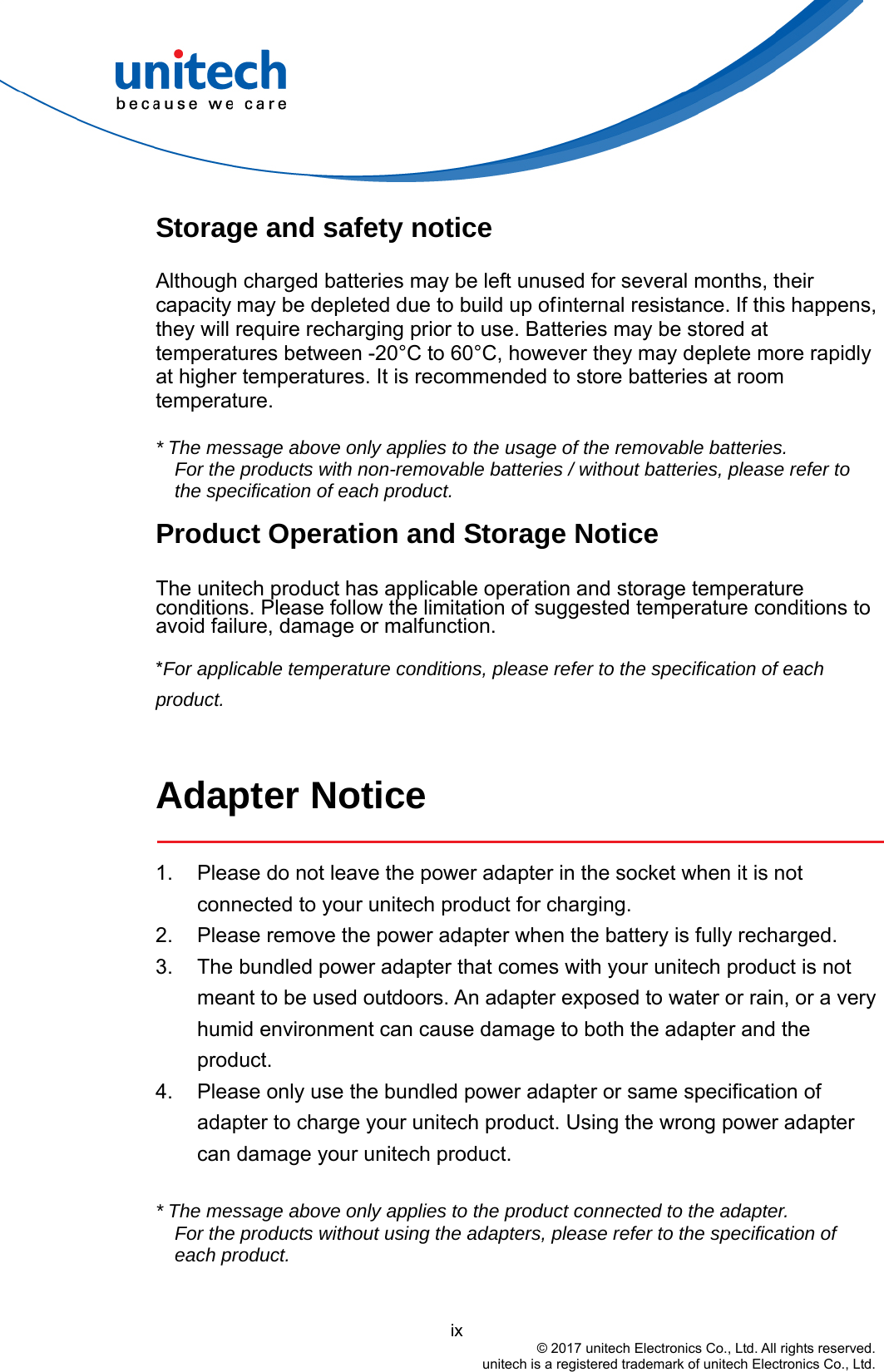  Storage and safety notice Although charged batteries may be left unused for several months, their capacity may be depleted due to build up of internal resistance. If this happens, they will require recharging prior to use. Batteries may be stored at temperatures between -20°C to 60°C, however they may deplete more rapidly at higher temperatures. It is recommended to store batteries at room temperature.  * The message above only applies to the usage of the removable batteries.   For the products with non-removable batteries / without batteries, please refer to the specification of each product. Product Operation and Storage Notice The unitech product has applicable operation and storage temperature conditions. Please follow the limitation of suggested temperature conditions to avoid failure, damage or malfunction. *For applicable temperature conditions, please refer to the specification of each product.  Adapter Notice  1.  Please do not leave the power adapter in the socket when it is not connected to your unitech product for charging. 2.  Please remove the power adapter when the battery is fully recharged. 3.  The bundled power adapter that comes with your unitech product is not meant to be used outdoors. An adapter exposed to water or rain, or a very humid environment can cause damage to both the adapter and the product.  4.  Please only use the bundled power adapter or same specification of adapter to charge your unitech product. Using the wrong power adapter can damage your unitech product.  * The message above only applies to the product connected to the adapter. For the products without using the adapters, please refer to the specification of each product.                                         ix © 2017 unitech Electronics Co., Ltd. All rights reserved.   unitech is a registered trademark of unitech Electronics Co., Ltd. 