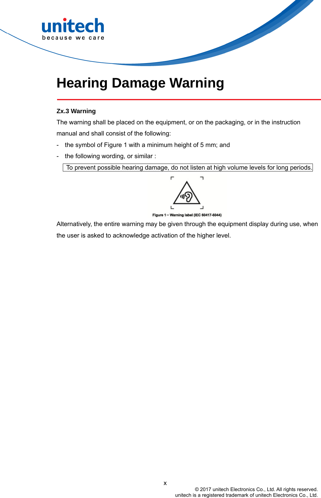  Hearing Damage Warning  Zx.3 Warning The warning shall be placed on the equipment, or on the packaging, or in the instruction manual and shall consist of the following: -    the symbol of Figure 1 with a minimum height of 5 mm; and   -    the following wording, or similar :         To prevent possible hearing damage, do not listen at high volume levels for long periods.  Alternatively, the entire warning may be given through the equipment display during use, when the user is asked to acknowledge activation of the higher level.                                           x © 2017 unitech Electronics Co., Ltd. All rights reserved.   unitech is a registered trademark of unitech Electronics Co., Ltd. 