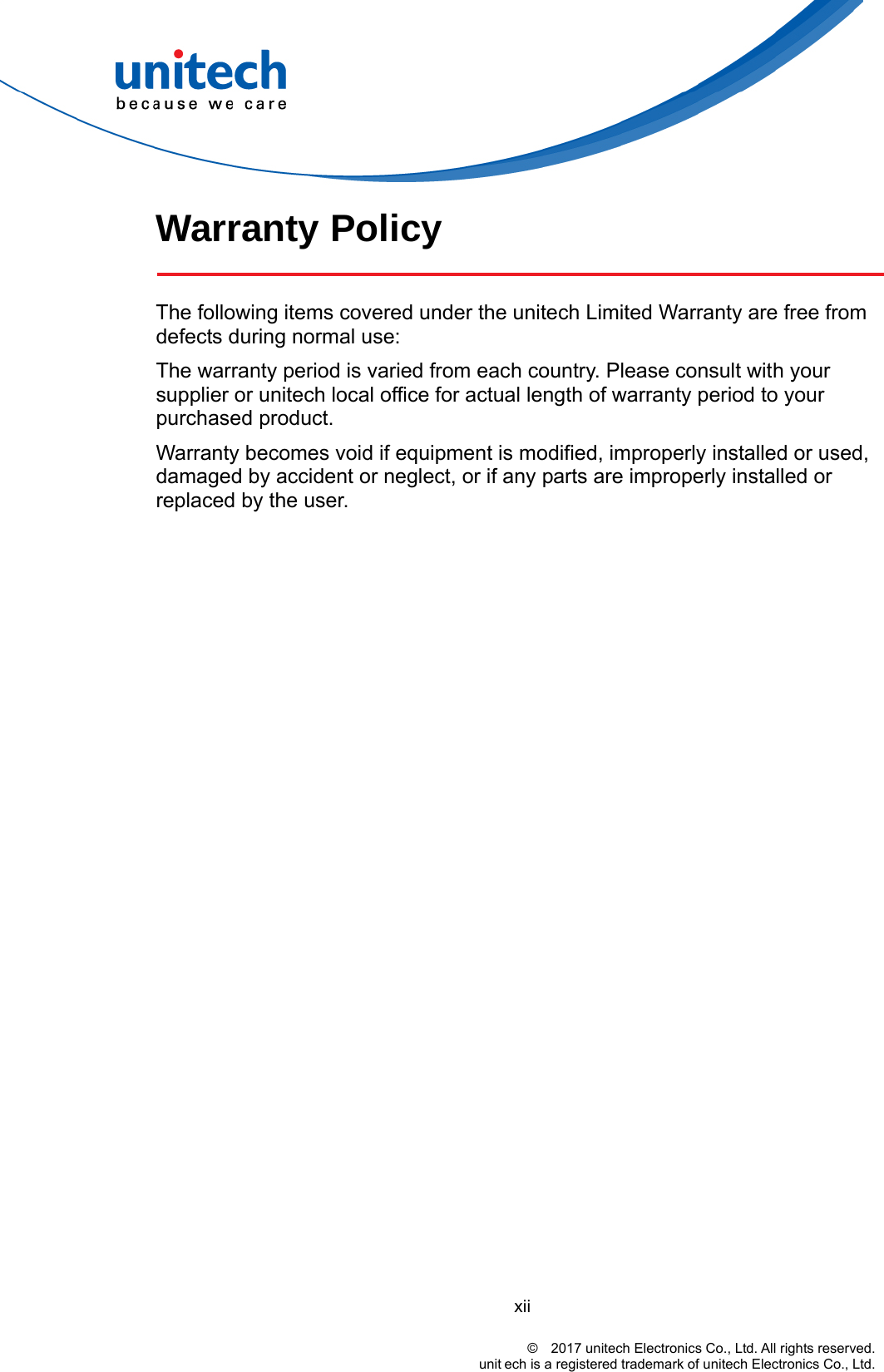  Warranty Policy    The following items covered under the unitech Limited Warranty are free from defects during normal use: The warranty period is varied from each country. Please consult with your supplier or unitech local office for actual length of warranty period to your purchased product. Warranty becomes void if equipment is modified, improperly installed or used, damaged by accident or neglect, or if any parts are improperly installed or replaced by the user. xii                                                                                    ©  2017 unitech Electronics Co., Ltd. All rights reserved.                                                       unit ech is a registered trademark of unitech Electronics Co., Ltd. 