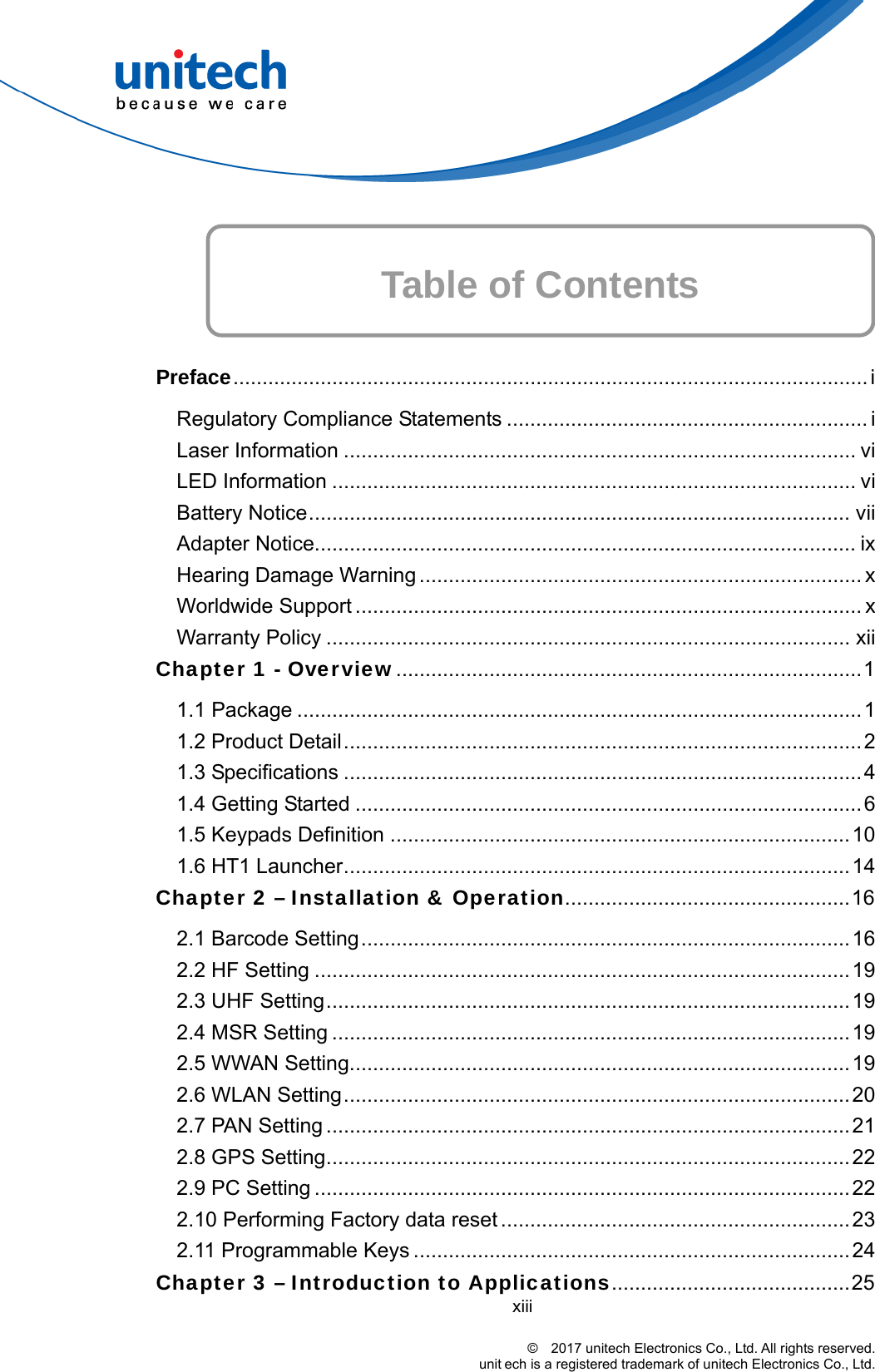    Table of Contents    Preface............................................................................................................. i Regulatory Compliance Statements .............................................................. i Laser Information ........................................................................................ vi LED Information .......................................................................................... vi Battery Notice............................................................................................. vii Adapter Notice............................................................................................. ix Hearing Damage Warning ............................................................................ x Worldwide Support ....................................................................................... x Warranty Policy .......................................................................................... xii Chapter 1 - Overview................................................................................1 1.1 Package .................................................................................................1 1.2 Product Detail.........................................................................................2 1.3 Specifications .........................................................................................4 1.4 Getting Started .......................................................................................6 1.5 Keypads Definition ...............................................................................10 1.6 HT1 Launcher.......................................................................................14 Chapter 2 – Installation &amp; Operation.................................................16 2.1 Barcode Setting....................................................................................16 2.2 HF Setting ............................................................................................19 2.3 UHF Setting.......................................................................................... 19 2.4 MSR Setting .........................................................................................19 2.5 WWAN Setting......................................................................................19 2.6 WLAN Setting.......................................................................................20 2.7 PAN Setting .......................................................................................... 21 2.8 GPS Setting..........................................................................................22 2.9 PC Setting ............................................................................................22 2.10 Performing Factory data reset ............................................................23 2.11 Programmable Keys ...........................................................................24 xiii                                                                                    ©  2017 unitech Electronics Co., Ltd. All rights reserved.                                                       unit ech is a registered trademark of unitech Electronics Co., Ltd. Chapter 3 – Introduction to Applications.........................................25 