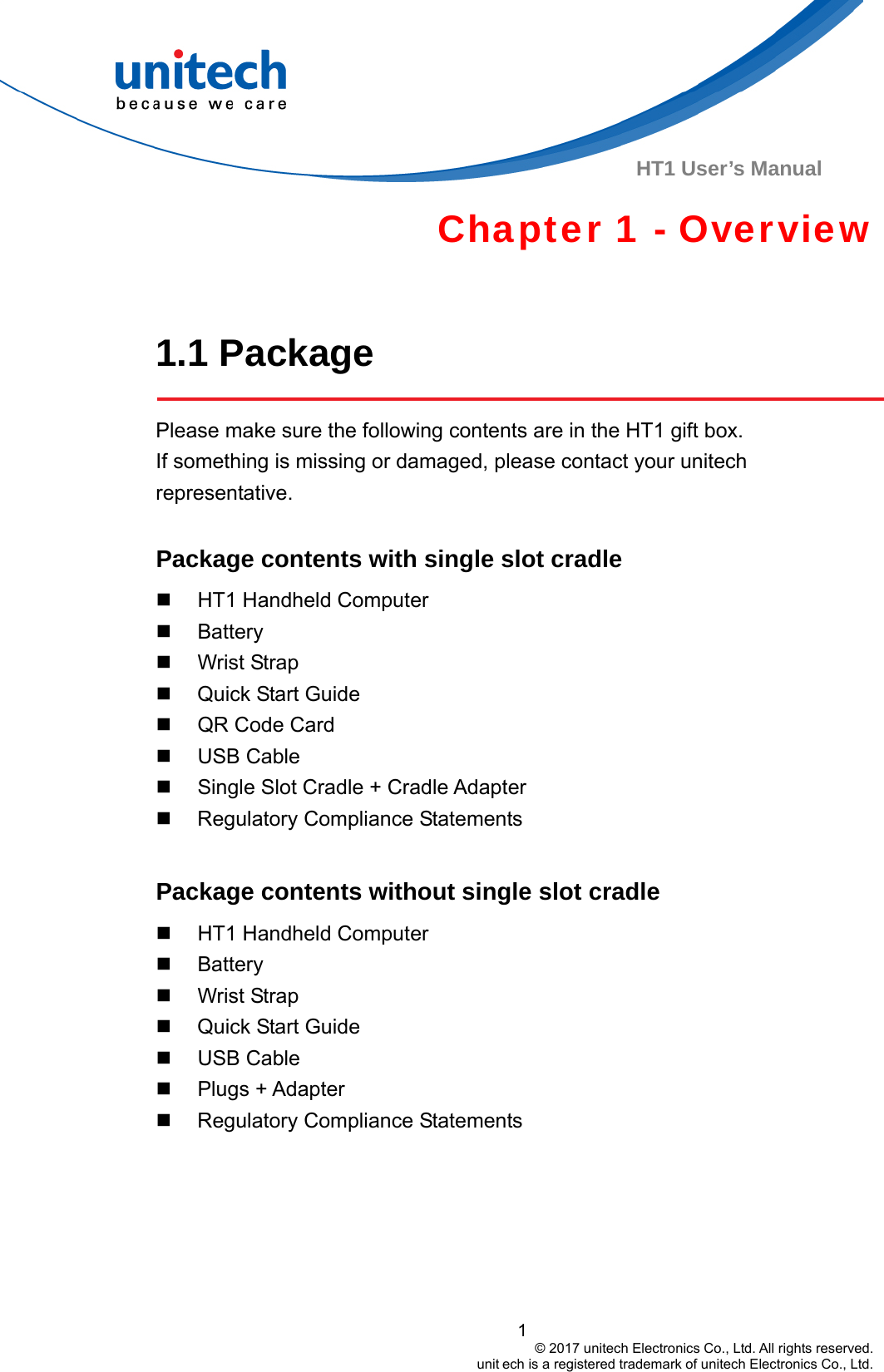  HT1 User’s Manual Chapter 1 - Overview  1.1 Package  Please make sure the following contents are in the HT1 gift box.                     If something is missing or damaged, please contact your unitech representative.  Package contents with single slot cradle     HT1 Handheld Computer  Battery  Wrist Strap   Quick Start Guide   QR Code Card  USB Cable   Single Slot Cradle + Cradle Adapter   Regulatory Compliance Statements  Package contents without single slot cradle     HT1 Handheld Computer  Battery  Wrist Strap   Quick Start Guide  USB Cable  Plugs + Adapter   Regulatory Compliance Statements 1                                         © 2017 unitech Electronics Co., Ltd. All rights reserved.                                                        unit ech is a registered trademark of unitech Electronics Co., Ltd. 