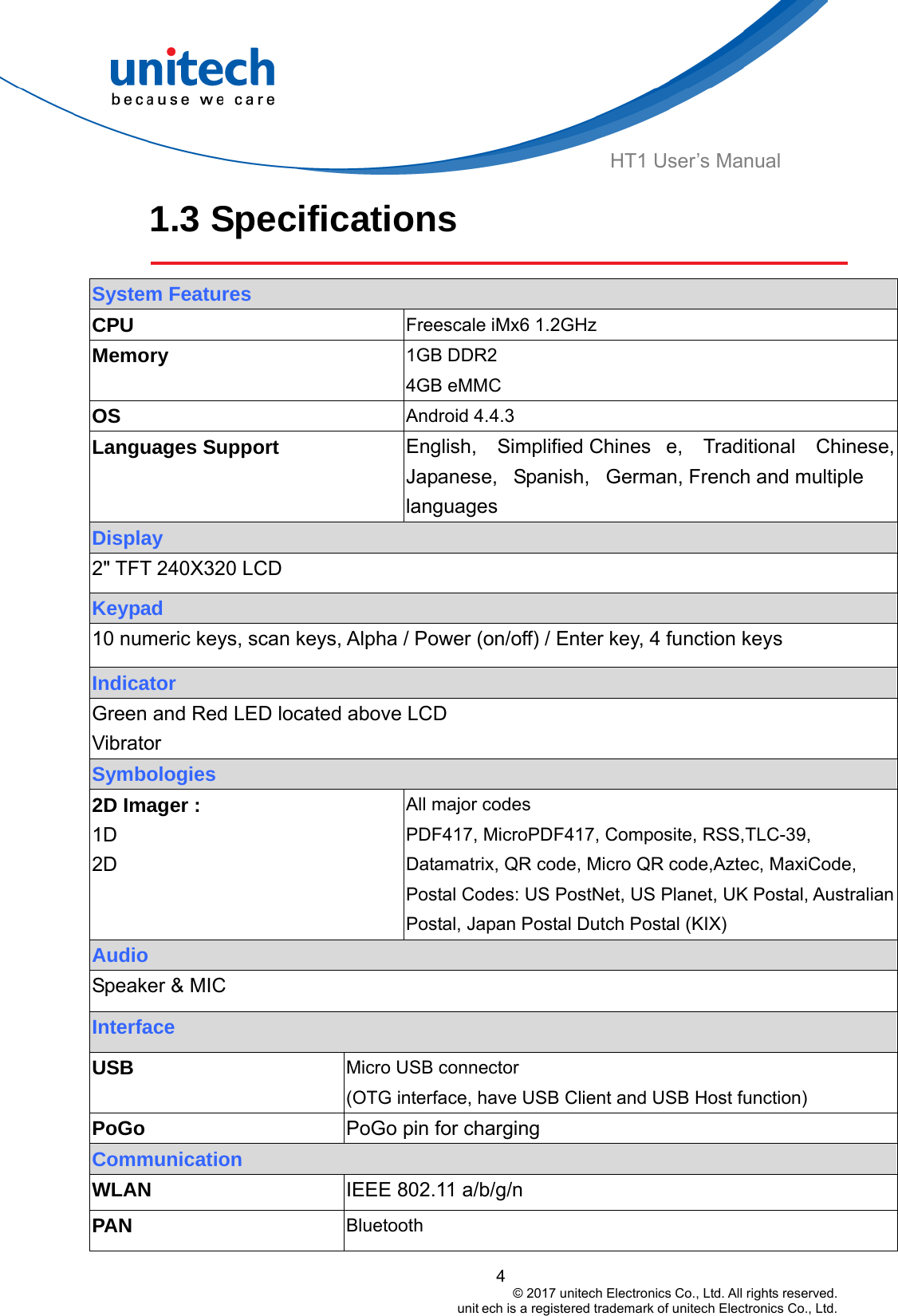  HT1 User’s Manual 1.3 Specifications   System Features CPU   Freescale iMx6 1.2GHz Memory  1GB DDR2 4GB eMMC OS  Android 4.4.3 Languages Support  English, Simplified Chines e, Traditional Chinese, Japanese, Spanish, German, French and multiple languages Display 2&quot; TFT 240X320 LCD Keypad 10 numeric keys, scan keys, Alpha / Power (on/off) / Enter key, 4 function keys Indicator Green and Red LED located above LCD Vibrator Symbologies 2D Imager :   1D 2D All major codes PDF417, MicroPDF417, Composite, RSS,TLC-39, Datamatrix, QR code, Micro QR code,Aztec, MaxiCode, Postal Codes: US PostNet, US Planet, UK Postal, Australian Postal, Japan Postal Dutch Postal (KIX) Audio   Speaker &amp; MIC Interface   USB Micro USB connector (OTG interface, have USB Client and USB Host function) PoGo pin for charging PoGo Communication IEEE 802.11 a/b/g/n WLAN PAN  Bluetooth  4                                         © 2017 unitech Electronics Co., Ltd. All rights reserved.                                                        unit ech is a registered trademark of unitech Electronics Co., Ltd. 